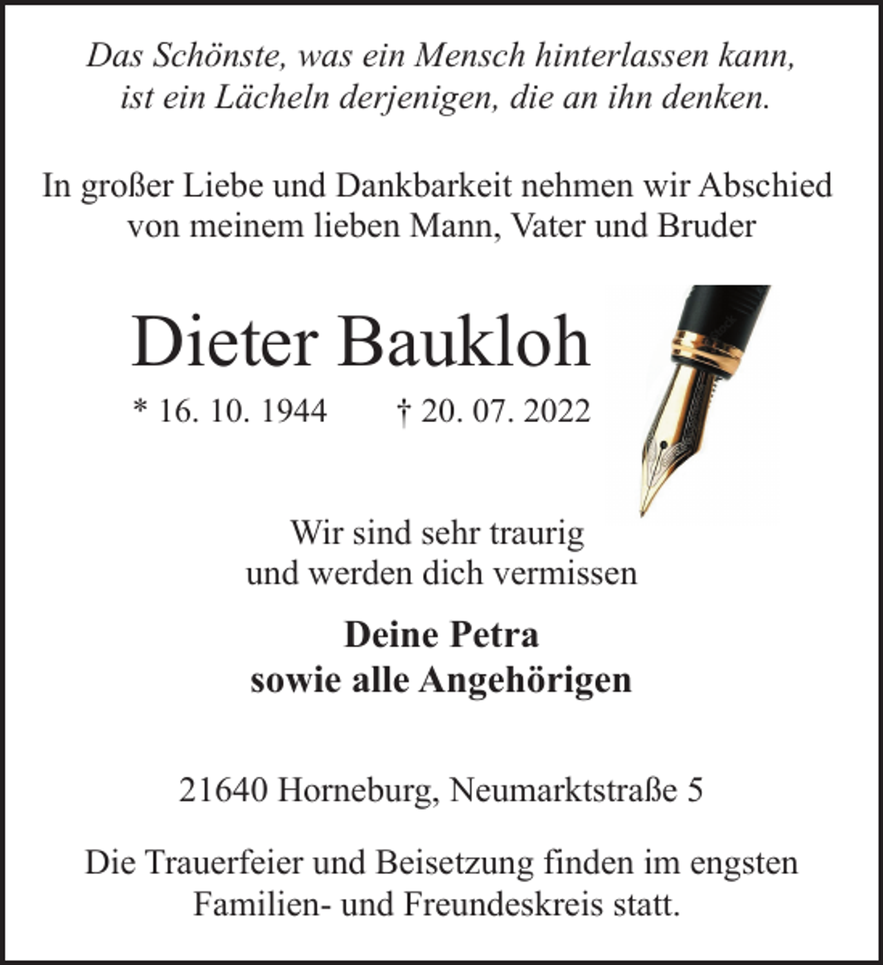 <p>Das Schönste, was ein Mensch hinterlassen kann,<br />ist ein Lächeln derjenigen, die an ihn denken.<br />In großer Liebe und Dankbarkeit nehmen wir Abschied<br />von meinem lieben Mann, Vater und Bruder<br />Dieter Baukloh<br />* 16. 10. 1944 † 20. 07. 2022<br />Wir sind sehr traurig<br />und werden dich vermissen<br />Deine Petra<br />sowie alle Angehörigen<br />21640 Horneburg, Neumarktstraße 5<br />Die Trauerfeier und Beisetzung finden im engsten<br />Familien- und Freundeskreis statt.</p>