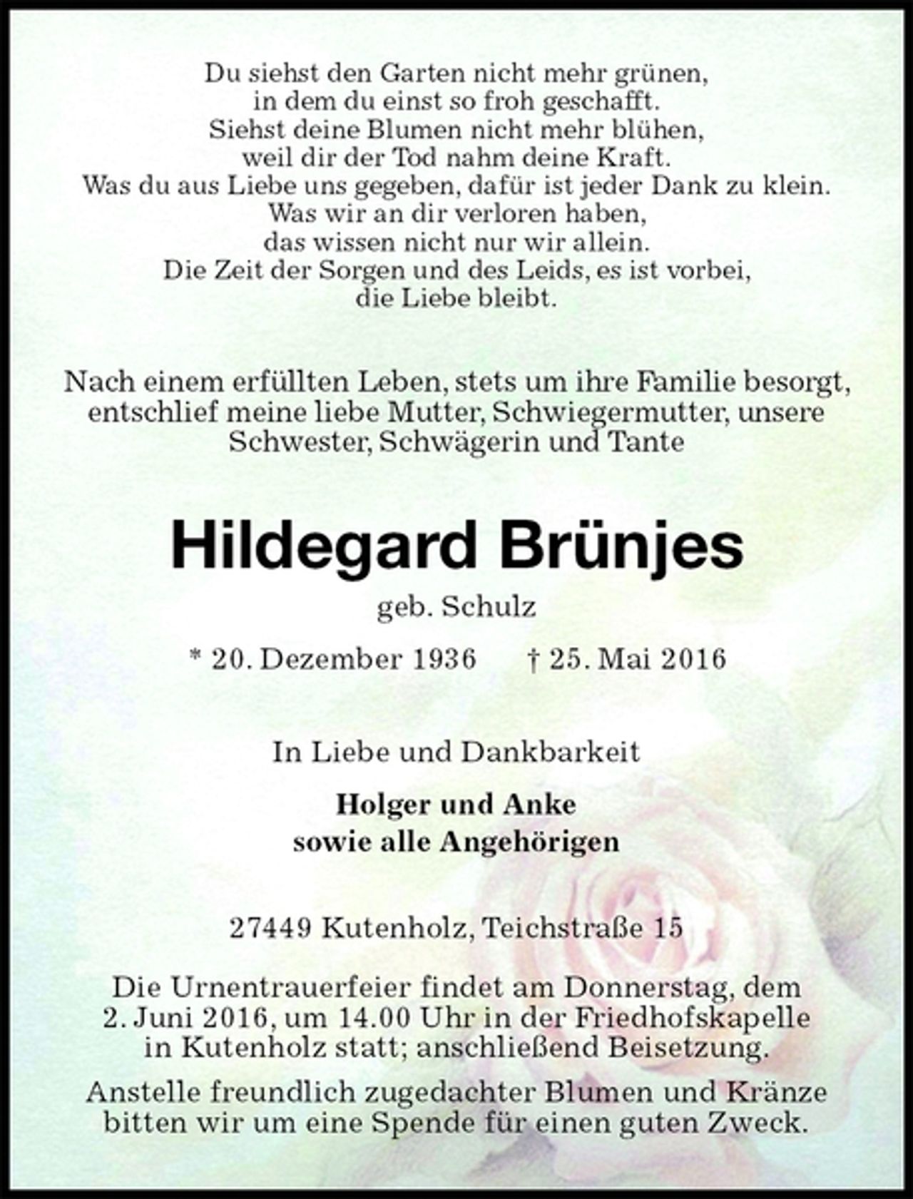 <p>Du siehst den Garten nicht mehr grünen,<br />in dem du einst so froh geschafft.<br />Siehst deine Blumen nicht mehr blühen,<br />weil dir der Tod nahm deine Kraft.<br />Was du aus Liebe uns gegeben, dafür ist jeder Dank zu klein.<br />Was wir an dir verloren haben,<br />das wissen nicht nur wir allein.<br />Die Zeit der Sorgen und des Leids, es ist vorbei,<br />die Liebe bleibt.<br />Nach einem erfüllten Leben, stets um ihre Familie besorgt, entschlief meine liebe Mutter, Schwiegermutter, unsere Schwester, Schwägerin und Tante<br />Hildegard Brünjes<br />geb. Schulz<br />* 20. Dezember 1936 † 25. Mai 2016<br />In Liebe und Dankbarkeit<br />Holger und Anke<br />sowie alle Angehörigen<br />27449 Kutenholz, Teichstraße 15</p><p>Die Urnentrauerfeier findet am Donnerstag, dem<br />2. Juni 2016, um 14.00 Uhr in der Friedhofskapelle<br />in Kutenholz statt; anschließend Beisetzung.<br />Anstelle freundlich zugedachter Blumen und Kränze bitten wir um eine Spende für einen guten Zweck.</p>