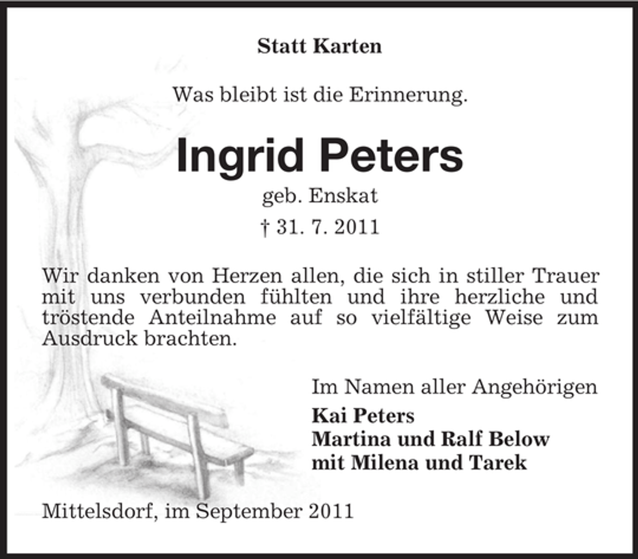<p>Statt Karten<br />Was bleibt ist die Erinnerung.</p><p>Ingrid Peters<br />geb. Enskat<br />† 31. 7. 2011<br />Wir danken von Herzen allen, die sich in stiller Trauer<br />mit uns verbunden fühlten und ihre herzliche und<br />tröstende Anteilnahme auf so vielfältige Weise zum<br />Ausdruck brachten.<br />Im Namen aller Angehörigen<br />Kai Peters<br />Martina und Ralf Below<br />mit Milena und Tarek<br />Mittelsdorf, im September 2011</p>