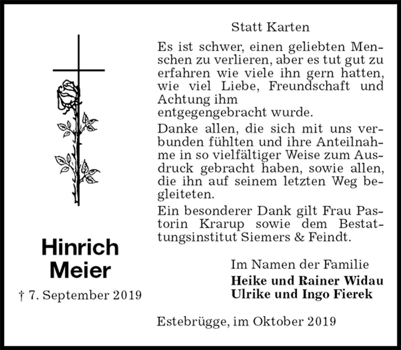 <p>Statt Karten<br />Es ist schwer, einen geliebten Menschen zu verlieren, aber es tut gut zu erfahren wie viele ihn gern hatten, wie viel Liebe, Freundschaft und Achtung ihm<br />entgegengebracht wurde.<br />Danke allen, die sich mit uns verbunden fühlten und ihre Anteilnahme in so vielfältiger Weise zum Ausdruck gebracht haben, sowie allen, die ihn auf seinem letzten Weg begleiteten.<br />Ein besonderer Dank gilt Frau Pastorin Krarup sowie dem Bestattungsinstitut Siemers &amp; Feindt.<br />Im Namen der Familie<br />Heike und Rainer Widau<br />Ulrike und Ingo Fierek<br />Estebrügge, im Oktober 2019<br />Hinrich<br />Meier<br />† 7. September 2019</p>