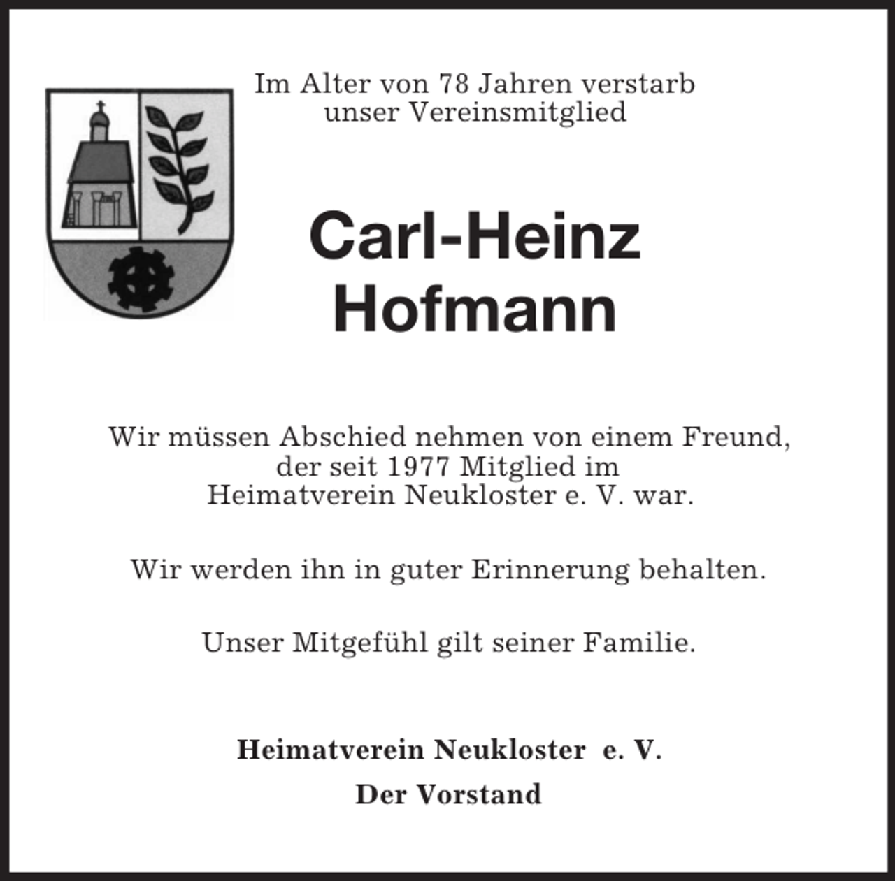 <p>Im Alter von 78 Jahren verstarb<br />unser Vereinsmitglied<br />Carl-Heinz<br />Hofmann<br />Wir müssen Abschied nehmen von einem Freund,<br />der seit 1977 Mitglied im<br />Heimatverein Neukloster e. V. war.</p><p>Wir werden ihn in guter Erinnerung behalten.</p><p>Unser Mitgefühl gilt seiner Familie.<br />Heimatverein Neukloster e. V.<br />Der Vorstand</p>