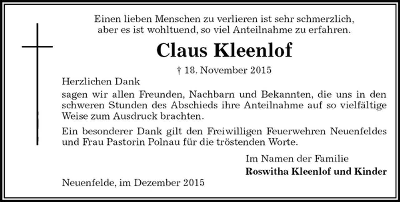 <p>Einen lieben Menschen zu verlieren ist sehr schmerzlich,<br />aber es ist wohltuend, so viel Anteilnahme zu erfahren.<br />Claus Kleenlof<br />† 18. November 2015<br />Herzlichen Dank<br />sagen wir allen Freunden, Nachbarn und Bekannten, die uns in den schweren Stunden des Abschieds ihre Anteilnahme auf so vielfältige Weise zum Ausdruck brachten.<br />Ein besonderer Dank gilt den Freiwilligen Feuerwehren Neuenfeldes und Frau Pastorin Polnau für die tröstenden Worte.<br />Im Namen der Familie<br />Roswitha Kleenlof und Kinder<br />Neuenfelde, im Dezember 2015</p>