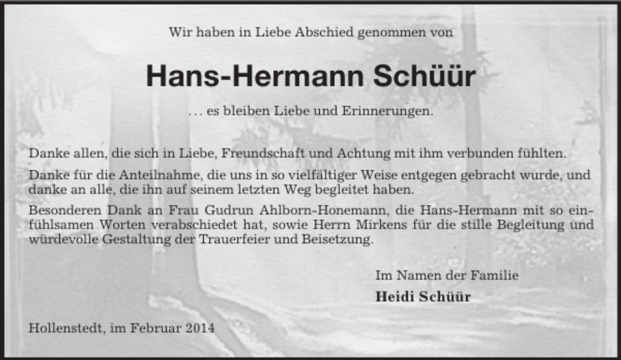 <p>Wir haben in Liebe Abschied genommen von<br />Hans-Hermann Schüür<br />. . . es bleiben Liebe und Erinnerungen.<br />Danke allen, die sich in Liebe, Freundschaft und Achtung mit ihm verbunden fühlten.<br />Danke für die Anteilnahme, die uns in so vielfältiger Weise entgegen gebracht wurde, und<br />danke an alle, die ihn auf seinem letzten Weg begleitet haben.<br />Besonderen Dank an Frau Gudrun Ahlborn-Honemann, die Hans-Hermann mit so einfühlsamen Worten verabschiedet hat, sowie Herrn Mirkens für die stille Begleitung und würdevolle Gestaltung der Trauerfeier und Beisetzung.<br />Im Namen der Familie<br />Heidi Schüür<br />Hollenstedt, im Februar 2014</p>