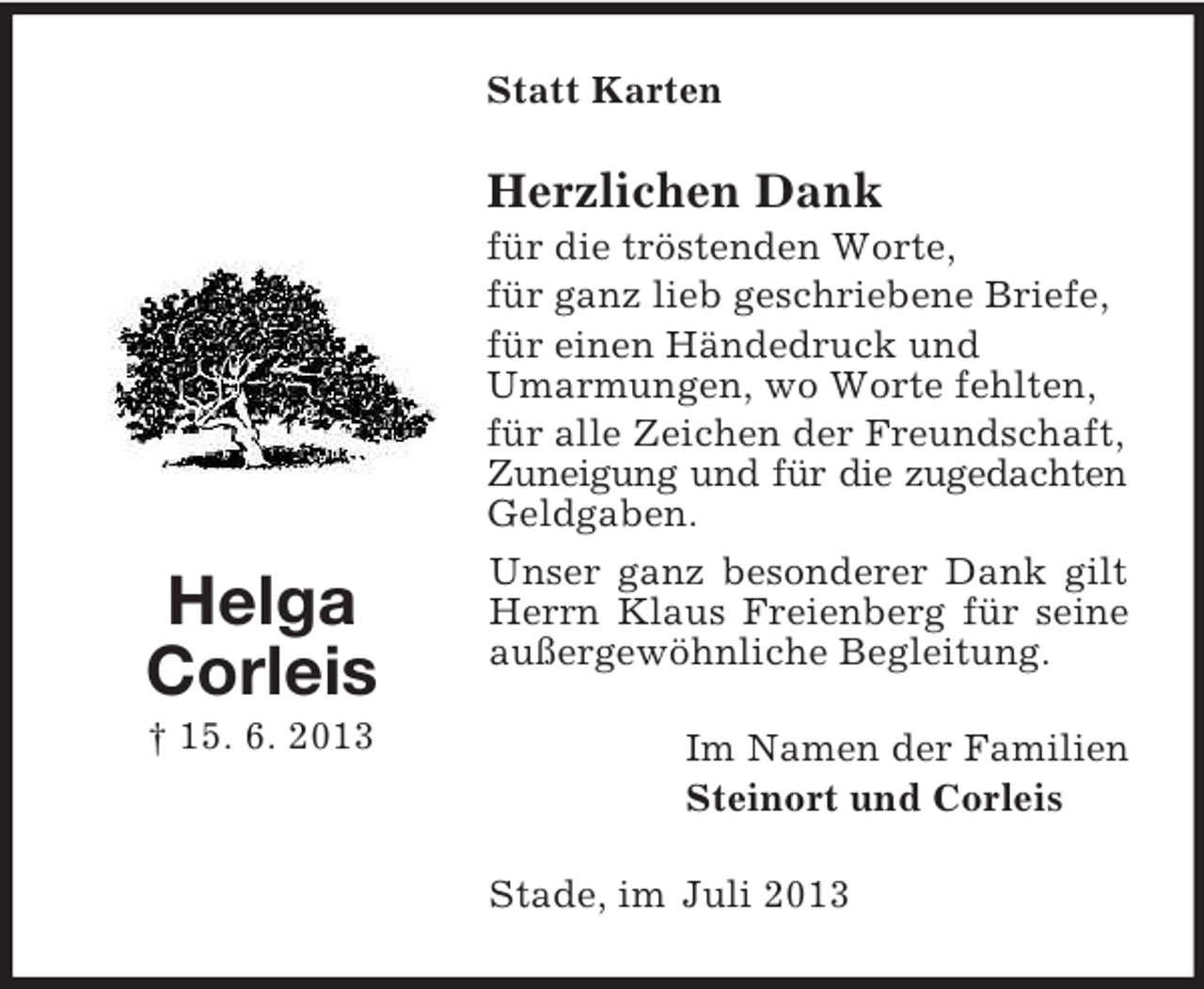 <p>Statt Karten</p><p>Herzlichen Dank</p><p>Helga<br />Corleis<br />† 15. 6. 2013</p><p>für die tröstenden Worte,<br />für ganz lieb geschriebene Briefe,<br />für einen Händedruck und<br />Umarmungen, wo Worte fehlten,<br />für alle Zeichen der Freundschaft,<br />Zuneigung und für die zugedachten<br />Geldgaben.<br />Unser ganz besonderer Dank gilt<br />Herrn Klaus Freienberg für seine<br />außergewöhnliche Begleitung.<br />Im Namen der Familien<br />Steinort und Corleis<br />Stade, im Juli 2013</p>