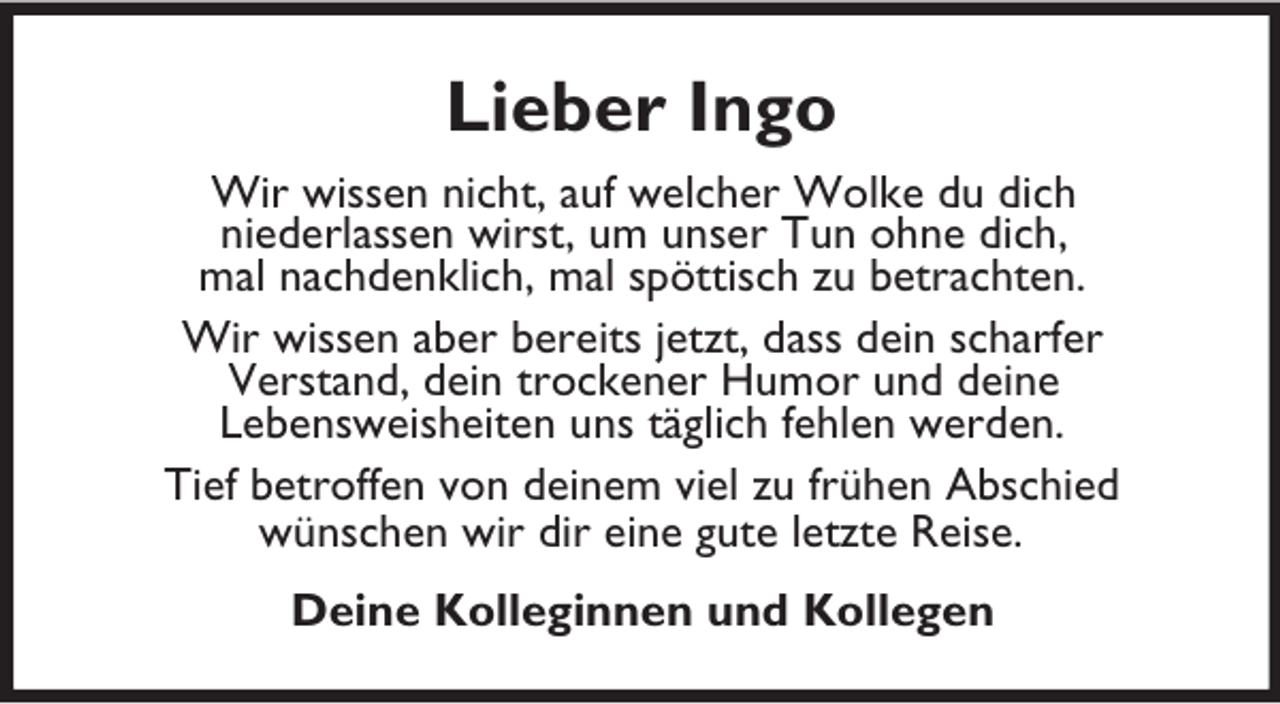 <p>Lieber Ingo<br />Wir wissen nicht, auf welcher Wolke du dich<br />niederlassen wirst, um unser Tun ohne dich,<br />mal nachdenklich, mal spöttisch zu betrachten.<br />Wir wissen aber bereits jetzt, dass dein scharfer<br />Verstand, dein trockener Humor und deine<br />Lebensweisheiten uns täglich fehlen werden.<br />Tief betroffen von deinem viel zu frühen Abschied<br />wünschen wir dir eine gute letzte Reise.<br />Deine Kolleginnen und Kollegen</p>