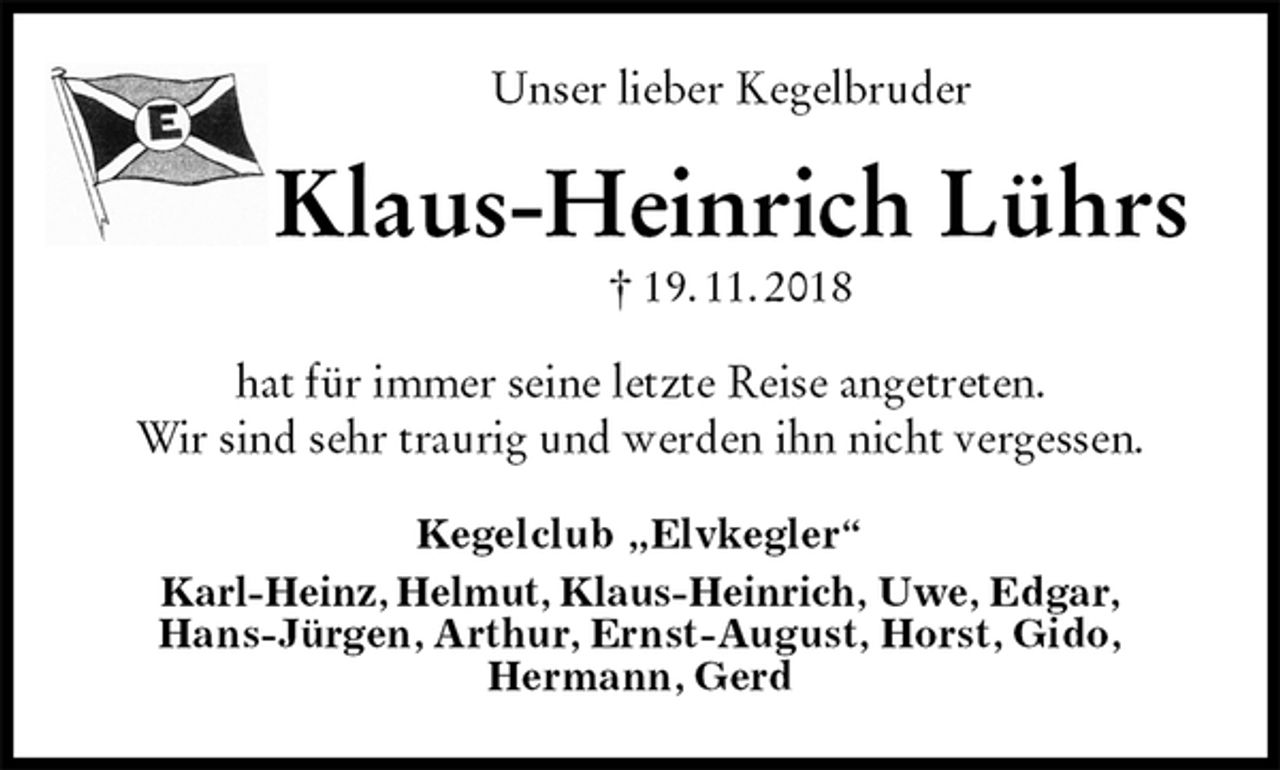 <p>Unser lieber Kegelbruder<br />Klaus-Heinrich Lührs<br />† 19. 11. 2018<br />hat für immer seine letzte Reise angetreten.<br />Wir sind sehr traurig und werden ihn nicht vergessen.<br />Kegelclub „Elvkegler“<br />Karl-Heinz, Helmut, Klaus-Heinrich, Uwe, Edgar,<br />Hans-Jürgen, Arthur, Ernst-August, Horst, Gido,<br />Hermann, Gerd</p>