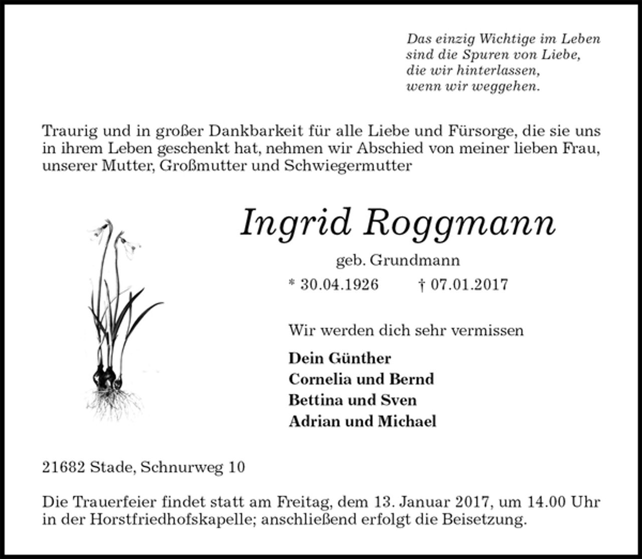 <p>Das einzig Wichtige im Leben<br />sind die Spuren von Liebe,<br />die wir hinterlassen,<br />wenn wir weggehen.<br />Traurig und in großer Dankbarkeit für alle Liebe und Fürsorge, die sie uns<br />in ihrem Leben geschenkt hat, nehmen wir Abschied von meiner lieben Frau,<br />unserer Mutter, Großmutter und Schwiegermutter<br />Ingrid Roggmann<br />geb. Grundmann<br />* 30.04.1926 † 07.01.2017<br />Wir werden dich sehr vermissen<br />Dein Günther<br />Cornelia und Bernd<br />Bettina und Sven<br />Adrian und Michael<br />21682 Stade, Schnurweg 10</p><p>Die Trauerfeier findet statt am Freitag, dem 13. Januar 2017, um 14.00 Uhr<br />in der Horstfriedhofskapelle; anschließend erfolgt die Beisetzung.</p>