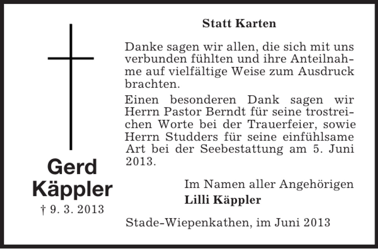 <p>Statt Karten</p><p>Gerd<br />Käppler<br />† 9. 3. 2013</p><p>Danke sagen wir allen, die sich mit uns<br />verbunden fühlten und ihre Anteilnahme auf vielfältige Weise zum Ausdruck<br />brachten.<br />Einen besonderen Dank sagen wir<br />Herrn Pastor Berndt für seine trostreichen Worte bei der Trauerfeier, sowie<br />Herrn Studders für seine einfühlsame<br />Art bei der Seebestattung am 5. Juni<br />2013.<br />Im Namen aller Angehörigen<br />Lilli Käppler<br />Stade-Wiepenkathen, im Juni 2013</p>