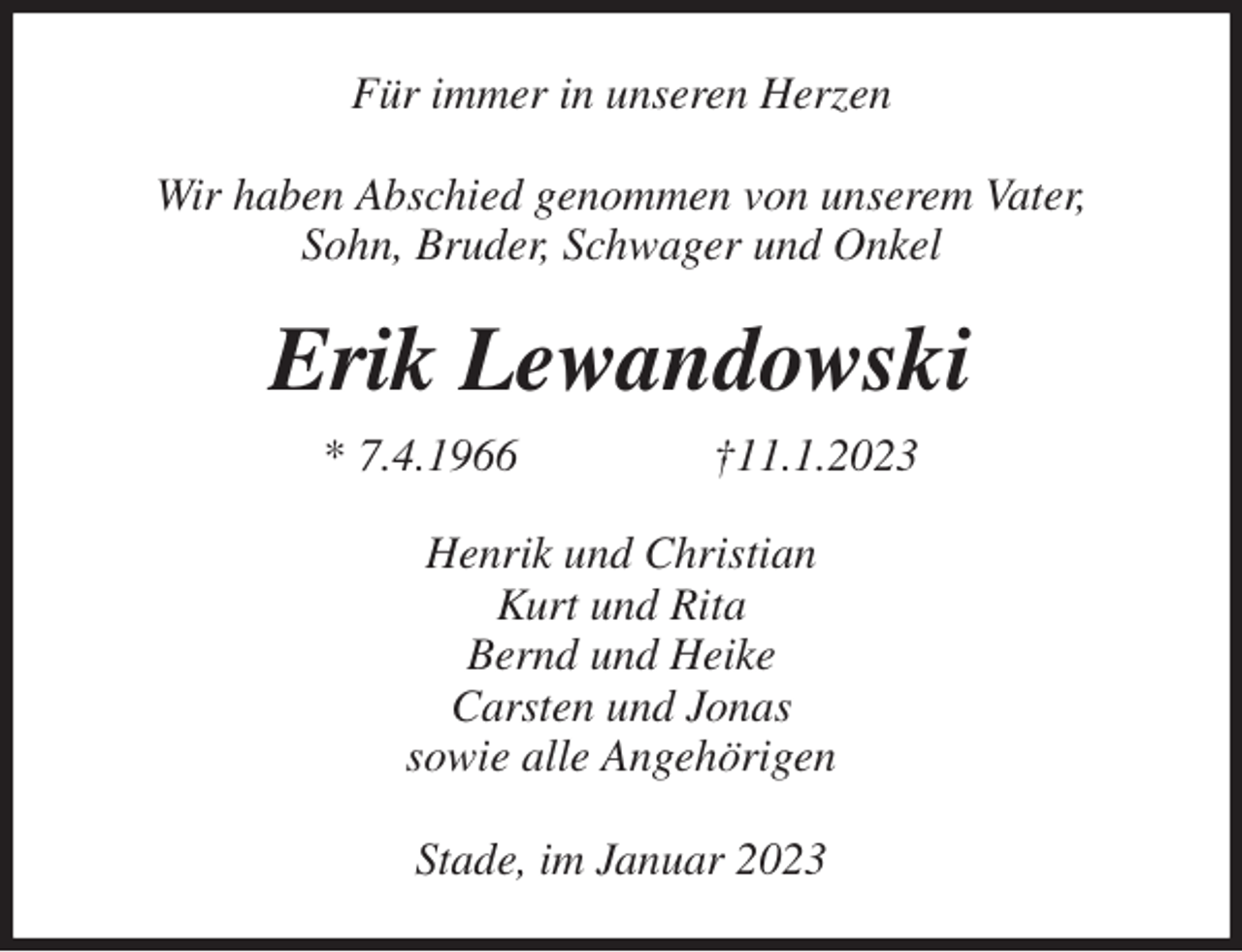 <p>Für immer in unseren Herzen</p><p>Wir haben Abschied genommen von unserem Vater,<br />Sohn, Bruder, Schwager und Onkel<br />Erik Lewandowski<br />* 7.4.1966 †11.1.2023<br />Henrik und Christian<br />Kurt und Rita<br />Bernd und Heike<br />Carsten und Jonas<br />sowie alle Angehörigen</p><p>Stade, im Januar 2023</p>