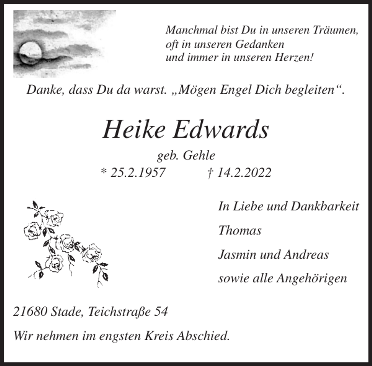 <p>Manchmal bist Du in unseren Träumen,<br />oft in unseren Gedanken<br />und immer in unseren Herzen!<br />Danke, dass Du da warst. „Mögen Engel Dich begleiten“.<br />Heike Edwards<br />geb. Gehle<br />* 25.2.1957 † 14.2.2022<br />In Liebe und Dankbarkeit</p>
<p>Thomas</p>
<p>Jasmin und Andreas</p>
<p>sowie alle Angehörigen<br />21680 Stade, Teichstraße 54</p>
<p>Wir nehmen im engsten Kreis Abschied.</p>