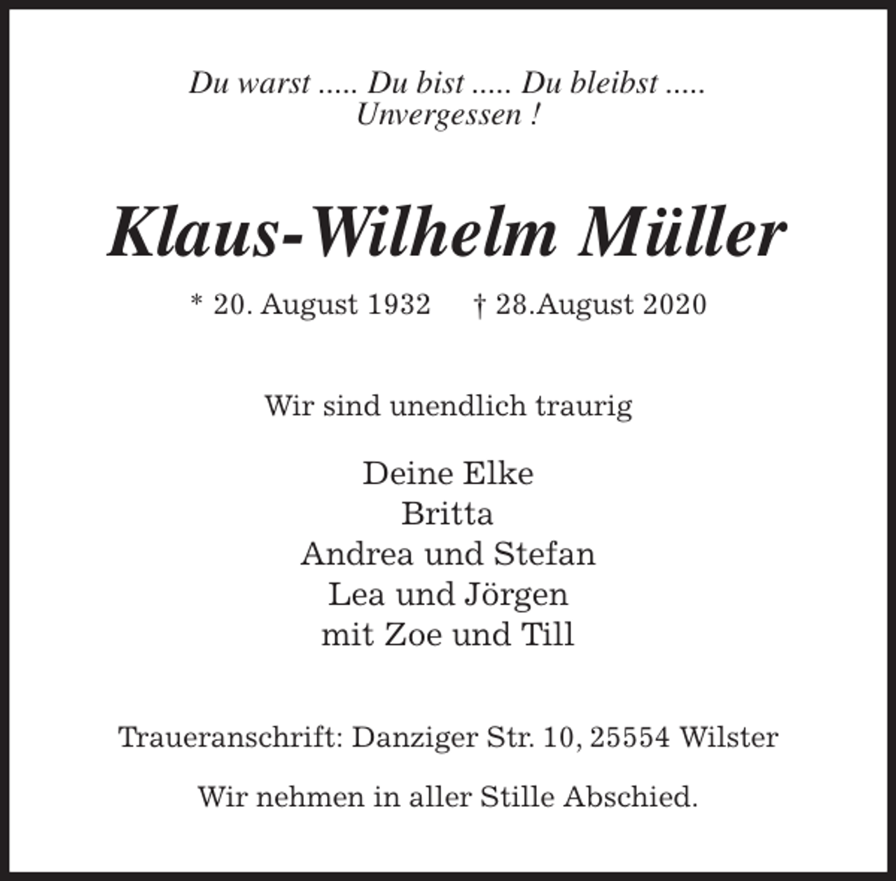 <p>Du warst ..... Du bist ..... Du bleibst .....<br />Unvergessen !<br />Klaus-Wilhelm Müller<br />* 20. August 1932 † 28.August 2020<br />Wir sind unendlich traurig</p>
<p>Deine Elke<br />Britta<br />Andrea und Stefan<br />Lea und Jörgen<br />mit Zoe und Till<br />Traueranschrift: Danziger Str. 10, 25554 Wilster</p>
<p>Wir nehmen in aller Stille Abschied.</p>