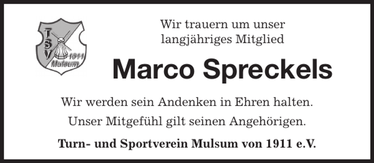<p>Wir trauern um unser<br />langjähriges Mitglied<br />Marco Spreckels<br />Wir werden sein Andenken in Ehren halten.<br />Unser Mitgefühl gilt seinen Angehörigen.<br />Turn- und Sportverein Mulsum von 1911 e.V.</p>