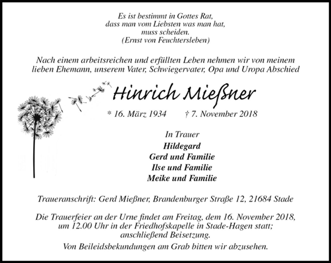<p>Es ist bestimmt in Gottes Rat,<br />dass man vom Liebsten was man hat,<br />muss scheiden.<br />(Ernst von Feuchtersleben)<br />Nach einem arbeitsreichen und erfüllten Leben nehmen wir von meinem<br />lieben Ehemann, unserem Vater, Schwiegervater, Opa und Uropa Abschied<br />Hinrich Mießner<br />* 16. März 1934 † 7. November 2018<br />In Trauer<br />Hildegard<br />Gerd und Familie<br />Ilse und Familie<br />Meike und Familie<br />Traueranschrift: Gerd Mießner, Brandenburger Straße 12, 21684 Stade</p><p>Die Trauerfeier an der Urne findet am Freitag, dem 16. November 2018,<br />um 12.00 Uhr in der Friedhofskapelle in Stade-Hagen statt;<br />anschließend Beisetzung.<br />Von Beileidsbekundungen am Grab bitten wir abzusehen.</p>