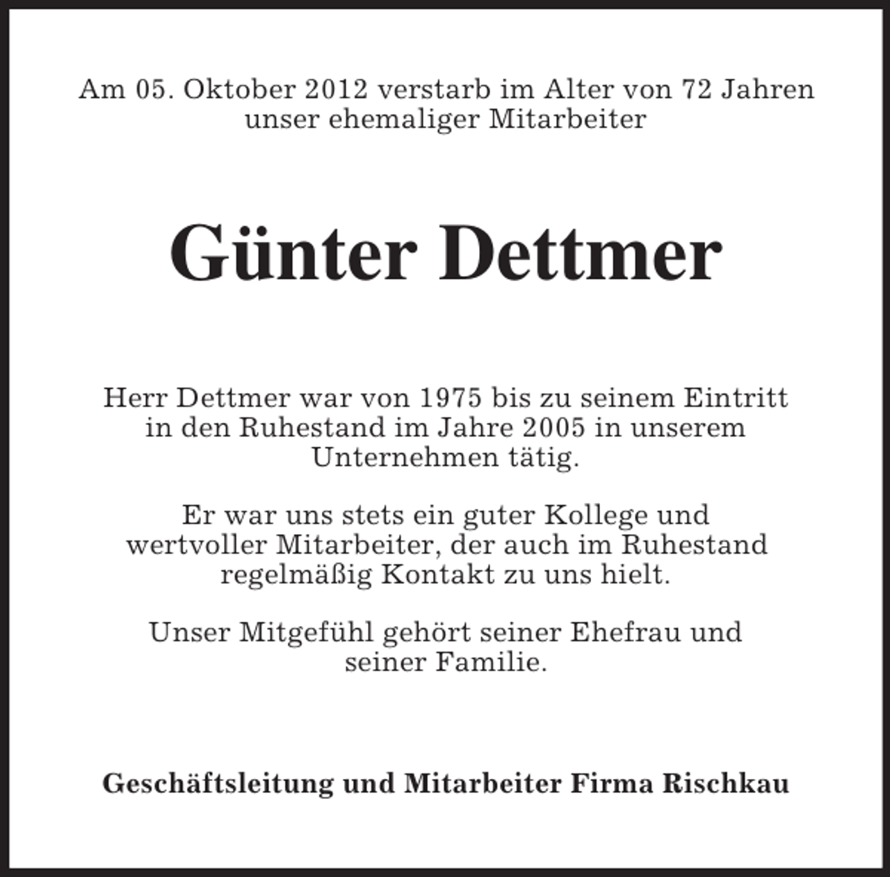 <p>Am 05. Oktober 2012 verstarb im Alter von 72 Jahren<br />unser ehemaliger Mitarbeiter</p><p>Günter Dettmer<br />Herr Dettmer war von 1975 bis zu seinem Eintritt<br />in den Ruhestand im Jahre 2005 in unserem<br />Unternehmen tätig.<br />Er war uns stets ein guter Kollege und<br />wertvoller Mitarbeiter, der auch im Ruhestand<br />regelmäßig Kontakt zu uns hielt.<br />Unser Mitgefühl gehört seiner Ehefrau und<br />seiner Familie.</p><p>Geschäftsleitung und Mitarbeiter Firma Rischkau</p>