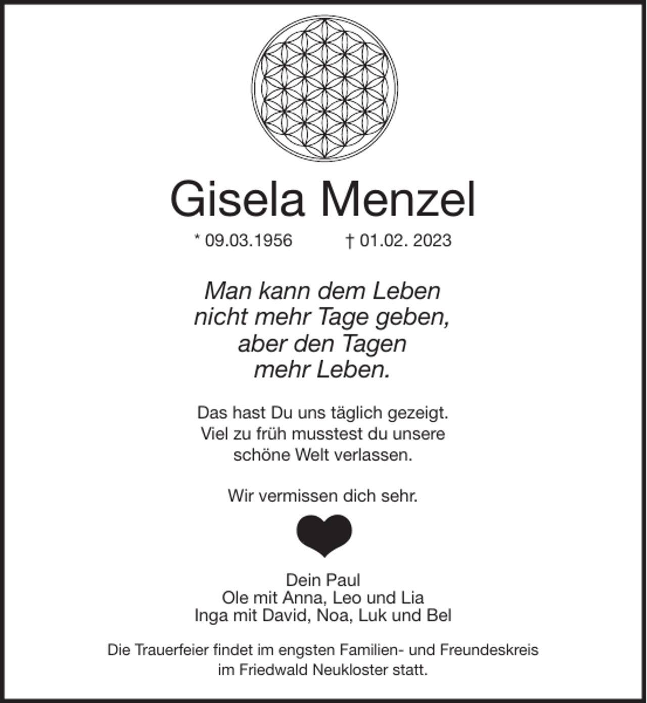 <p>Gisela Menzel<br />* 09.03.1956 † 01.02. 2023<br />Man kann dem Leben<br />nicht mehr Tage geben,<br />aber den Tagen<br />mehr Leben.</p><p>Das hast Du uns täglich gezeigt.<br />Viel zu früh musstest du unsere<br />schöne Welt verlassen.</p><p>Wir vermissen dich sehr.</p><p>Dein Paul<br />Ole mit Anna, Leo und Lia<br />Inga mit David, Noa, Luk und Bel<br />Die Trauerfeier findet im engsten Familien- und Freundeskreis<br />im Friedwald Neukloster statt.</p>