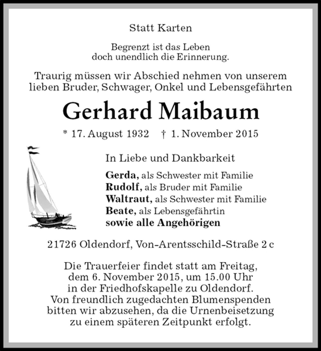 <p>Statt Karten<br />Begrenzt ist das Leben<br />doch unendlich die Erinnerung.<br />Traurig müssen wir Abschied nehmen von unserem<br />lieben Bruder, Schwager, Onkel und Lebensgefährten<br />Gerhard Maibaum<br />* 17. August 1932 † 1. November 2015<br />In Liebe und Dankbarkeit<br />Gerda, als Schwester mit Familie<br />Rudolf, als Bruder mit Familie<br />Waltraut, als Schwester mit Familie<br />Beate, als Lebensgefährtin<br />sowie alle Angehörigen<br />21726 Oldendorf, Von-Arentsschild-Straße 2 c</p><p>Die Trauerfeier findet statt am Freitag,<br />dem 6. November 2015, um 15.00 Uhr<br />in der Friedhofskapelle zu Oldendorf.<br />Von freundlich zugedachten Blumenspenden<br />bitten wir abzusehen, da die Urnenbeisetzung<br />zu einem späteren Zeitpunkt erfolgt.</p>