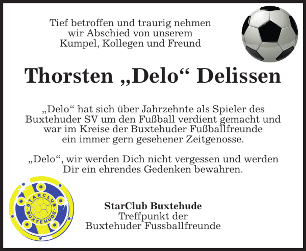 <p>Tief betroffen und traurig nehmen<br />wir Abschied von unserem<br />Kumpel, Kollegen und Freund<br />Thorsten „Delo“ Delissen<br />„Delo“ hat sich über Jahrzehnte als Spieler des<br />Buxtehuder SV um den Fußball verdient gemacht und war im Kreise der Buxtehuder Fußballfreunde<br />ein immer gern gesehener Zeitgenosse.</p>
<p>„Delo“, wir werden Dich nicht vergessen und werden Dir ein ehrendes Gedenken bewahren.</p>
<p>StarClub Buxtehude<br />Treffpunkt der<br />Buxtehuder Fussballfreunde</p>