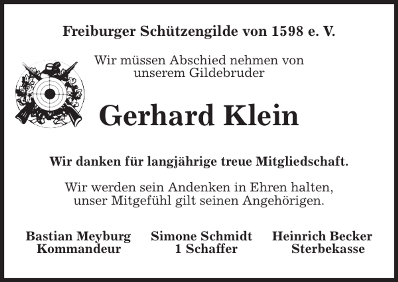 <p>Freiburger Schützengilde von 1598 e. V.</p><p>Wir müssen Abschied nehmen von<br />unserem Gildebruder<br />Gerhard Klein<br />Wir danken für langjährige treue Mitgliedschaft.</p><p>Wir werden sein Andenken in Ehren halten,<br />unser Mitgefühl gilt seinen Angehörigen.<br />Bastian Meyburg Simone Schmidt Heinrich Becker<br />Kommandeur 1 Schaffer Sterbekasse</p>