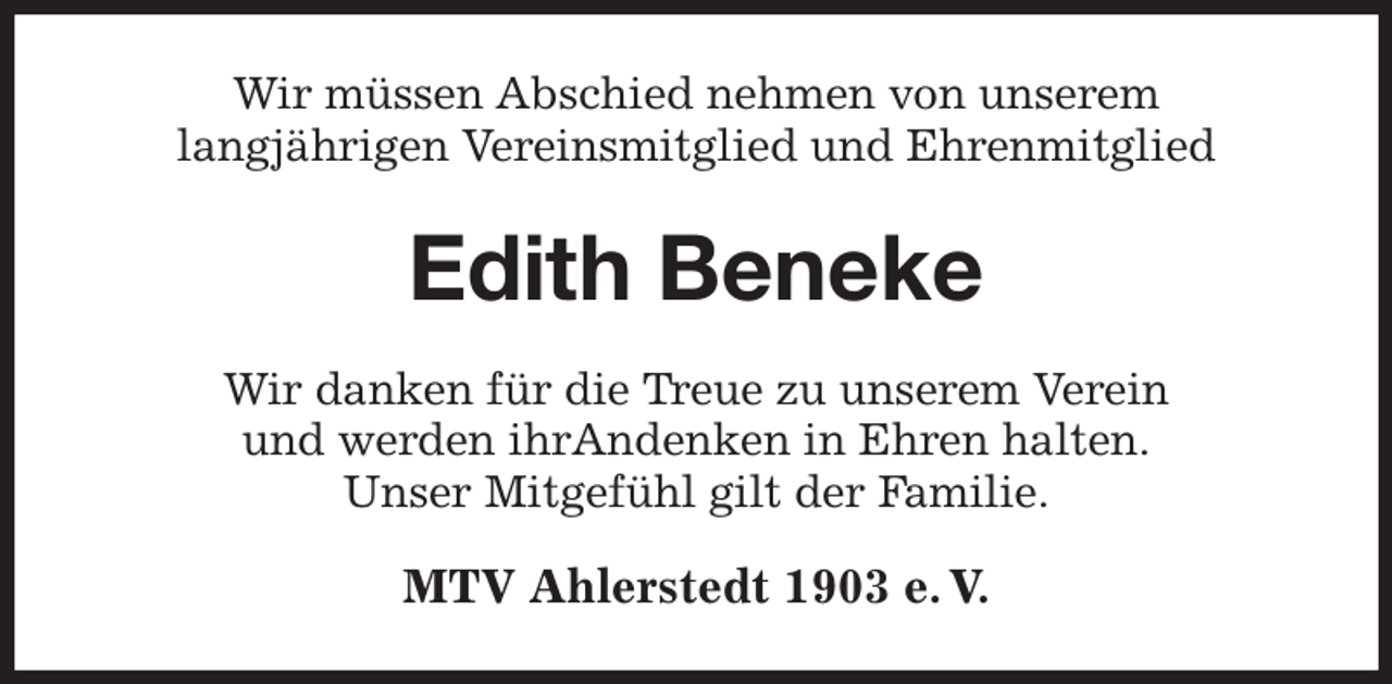 <p>Wir müssen Abschied nehmen von unserem<br />langjährigen Vereinsmitglied und Ehrenmitglied<br />Edith Beneke<br />Wir danken für die Treue zu unserem Verein<br />und werden ihrAndenken in Ehren halten.<br />Unser Mitgefühl gilt der Familie.<br />MTV Ahlerstedt 1903 e. V.</p>