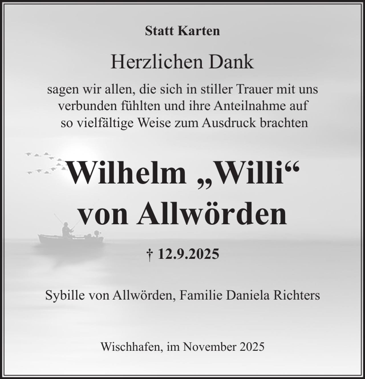 <p>Statt Karten</p><p>Herzlichen Dank<br />sagen wir allen, die sich in stiller Trauer mit uns<br />verbunden fühlten und ihre Anteilnahme auf<br />so vielfältige Weise zum Ausdruck brachten</p><p>Wilhelm „Willi“<br />von Allwörden<br />† 12.9.2025<br />Sybille von Allwörden, Familie Daniela Richters<br />Wischhafen, im November 2025</p>