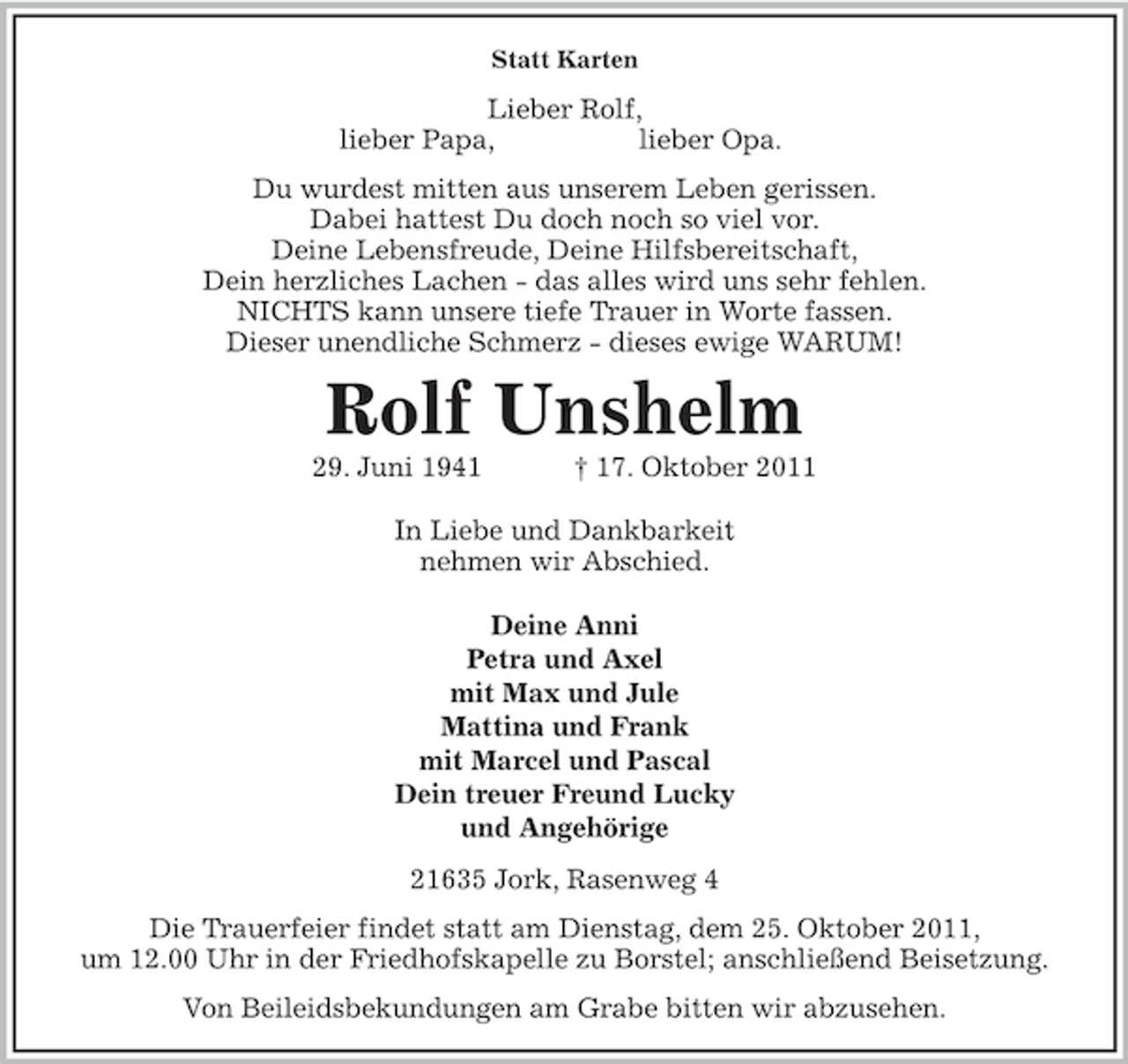 <p>Statt Karten<br />Lieber Rolf,<br />lieber Papa, lieber Opa.<br />Du wurdest mitten aus unserem Leben gerissen.<br />Dabei hattest Du doch noch so viel vor.<br />Deine Lebensfreude, Deine Hilfsbereitschaft,<br />Dein herzliches Lachen - das alles wird uns sehr fehlen.<br />NICHTS kann unsere tiefe Trauer in Worte fassen.<br />Dieser unendliche Schmerz - dieses ewige WARUM!<br />Rolf Unshelm<br />29. Juni 1941 † 17. Oktober 2011</p><p>In Liebe und Dankbarkeit<br />nehmen wir Abschied.</p><p>Deine Anni<br />Petra und Axel<br />mit Max und Jule<br />Mattina und Frank<br />mit Marcel und Pascal<br />Dein treuer Freund Lucky<br />und Angehörige<br />21635 Jork, Rasenweg 4<br />Die Trauerfeier findet statt am Dienstag, dem 25. Oktober 2011,<br />um 12.00 Uhr in der Friedhofskapelle zu Borstel; anschließend Beisetzung.<br />Von Beileidsbekundungen am Grabe bitten wir abzusehen.</p>