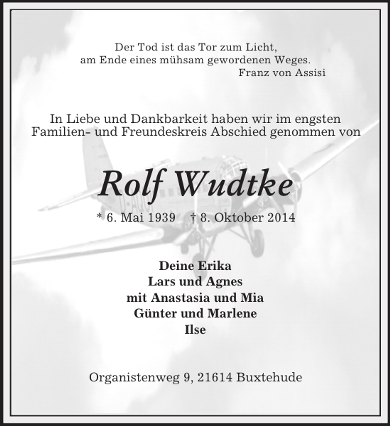 <p>Der Tod ist das Tor zum Licht,<br />am Ende eines mühsam gewordenen Weges.<br />Franz von Assisi<br />In Liebe und Dankbarkeit haben wir im engsten<br />Familien- und Freundeskreis Abschied genommen von<br />Rolf Wudtke<br />* 6. Mai 1939 † 8. Oktober 2014<br />Deine Erika<br />Lars und Agnes<br />mit Anastasia und Mia<br />Günter und Marlene<br />Ilse<br />Organistenweg 9, 21614 Buxtehude</p>