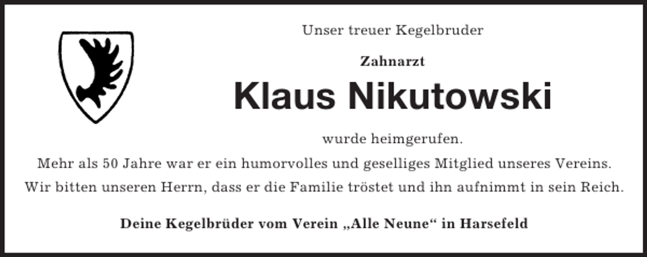 <p>Unser treuer Kegelbruder<br />Zahnarzt</p><p>Klaus Nikutowski<br />wurde heimgerufen.<br />Mehr als 50 Jahre war er ein humorvolles und geselliges Mitglied unseres Vereins.<br />Wir bitten unseren Herrn, dass er die Familie tröstet und ihn aufnimmt in sein Reich.<br />Deine Kegelbrüder vom Verein „Alle Neune“ in Harsefeld</p>