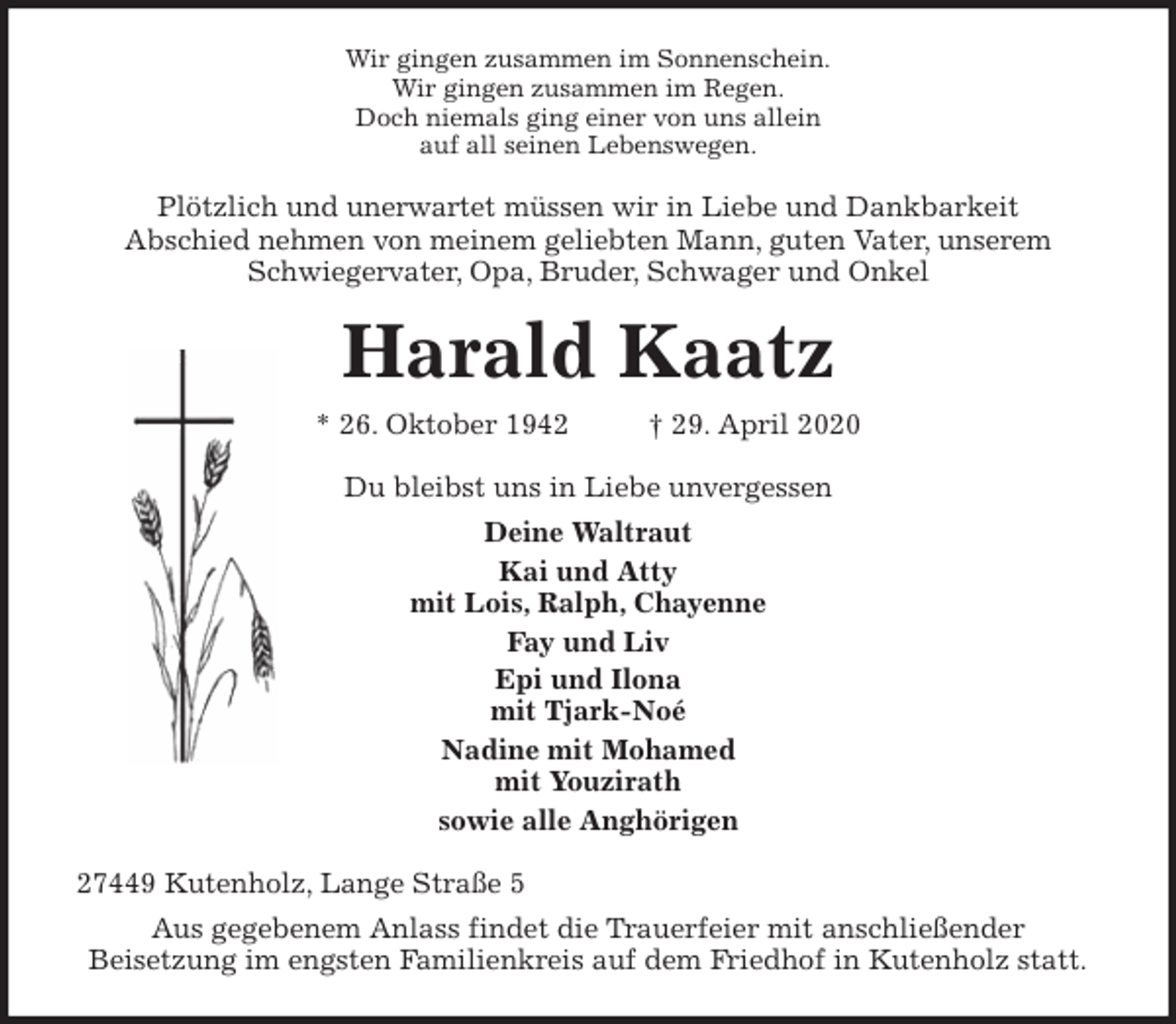 <p>Wir gingen zusammen im Sonnenschein.<br />Wir gingen zusammen im Regen.<br />Doch niemals ging einer von uns allein<br />auf all seinen Lebenswegen.<br />Plötzlich und unerwartet müssen wir in Liebe und Dankbarkeit<br />Abschied nehmen von meinem geliebten Mann, guten Vater, unserem<br />Schwiegervater, Opa, Bruder, Schwager und Onkel<br />Harald Kaatz<br />* 26. Oktober 1942 † 29. April 2020<br />Du bleibst uns in Liebe unvergessen<br />Deine Waltraut<br />Kai und Atty<br />mit Lois, Ralph, Chayenne<br />Fay und Liv<br />Epi und Ilona<br />mit Tjark-Noé<br />Nadine mit Mohamed<br />mit Youzirath<br />sowie alle Anghörigen<br />27449 Kutenholz, Lange Straße 5<br />Aus gegebenem Anlass findet die Trauerfeier mit anschließender<br />Beisetzung im engsten Familienkreis auf dem Friedhof in Kutenholz statt.</p>
