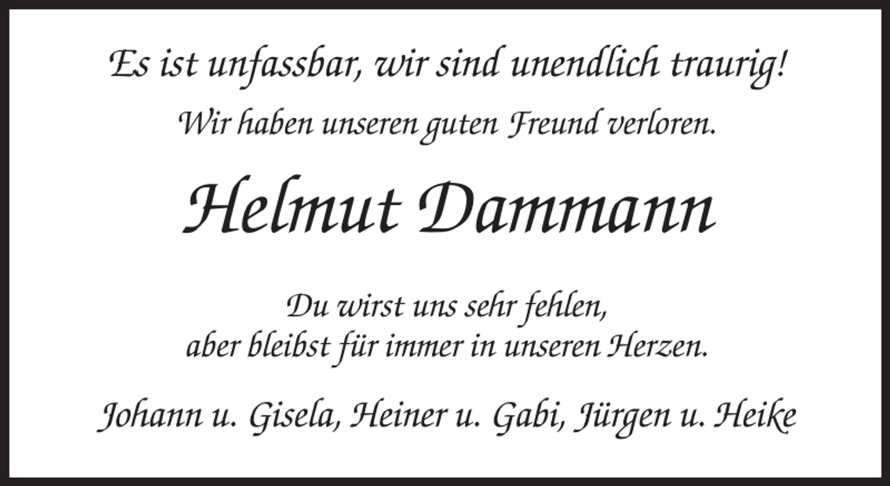 <p>Es ist unfassbar, wir sind unendlich traurig!<br />Wir haben unseren guten Freund verloren.<br />Helmut Dammann<br />Du wirst uns sehr fehlen,<br />aber bleibst für immer in unseren Herzen.<br />Johann u. Gisela, Heiner u. Gabi, Jürgen u. Heike</p>