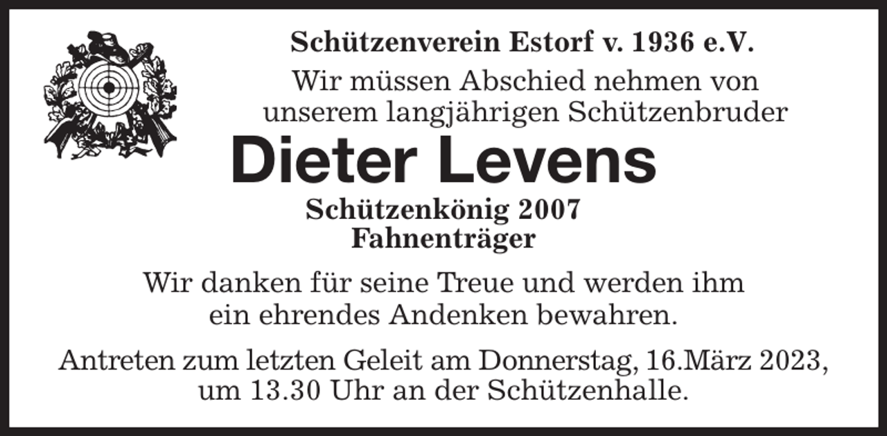 <p>Schützenverein Estorf v. 1936 e.V.</p><p>Wir müssen Abschied nehmen von<br />unserem langjährigen Schützenbruder<br />Dieter Levens<br />Schützenkönig 2007<br />Fahnenträger<br />Wir danken für seine Treue und werden ihm<br />ein ehrendes Andenken bewahren.<br />Antreten zum letzten Geleit am Donnerstag, 16.März 2023, um 13.30 Uhr an der Schützenhalle.</p>