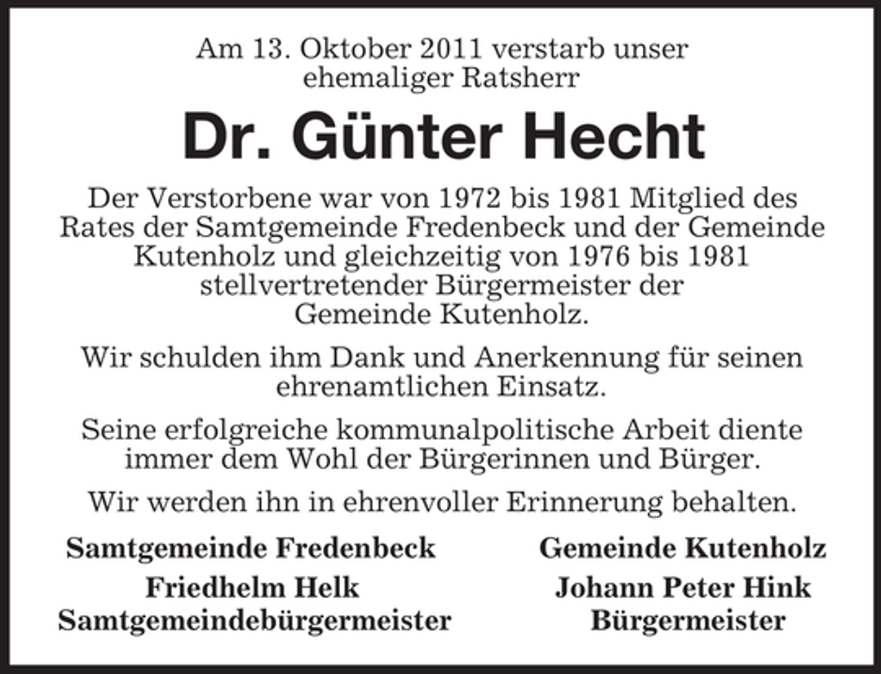 <p>Am 13. Oktober 2011 verstarb unser<br />ehemaliger Ratsherr<br />Dr. Günter Hecht<br />Der Verstorbene war von 1972 bis 1981 Mitglied des<br />Rates der Samtgemeinde Fredenbeck und der Gemeinde Kutenholz und gleichzeitig von 1976 bis 1981<br />stellvertretender Bürgermeister der<br />Gemeinde Kutenholz.<br />Wir schulden ihm Dank und Anerkennung für seinen ehrenamtlichen Einsatz.<br />Seine erfolgreiche kommunalpolitische Arbeit diente immer dem Wohl der Bürgerinnen und Bürger.<br />Wir werden ihn in ehrenvoller Erinnerung behalten.<br />Samtgemeinde Fredenbeck Gemeinde Kutenholz<br />Friedhelm Helk Johann Peter Hink<br />Samtgemeindebürgermeister Bürgermeister</p>