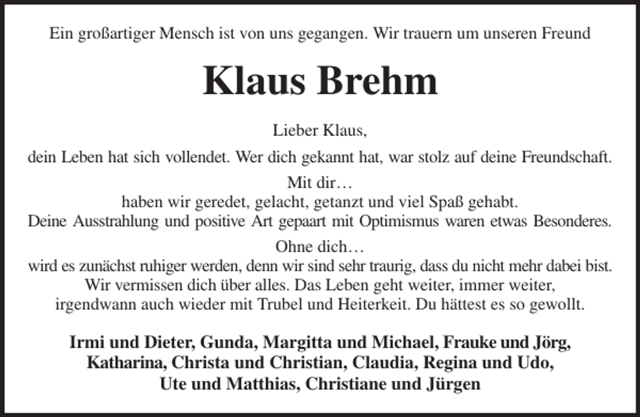 <p>Ein großartiger Mensch ist von uns gegangen. Wir trauern um unseren Freund<br />Klaus Brehm<br />Lieber Klaus,<br />dein Leben hat sich vollendet. Wer dich gekannt hat, war stolz auf deine Freundschaft.<br />Mit dir…<br />haben wir geredet, gelacht, getanzt und viel Spaß gehabt.<br />Deine Ausstrahlung und positive Art gepaart mit Optimismus waren etwas Besonderes.<br />Ohne dich…<br />wird es zunächst ruhiger werden, denn wir sind sehr traurig, dass du nicht mehr dabei bist.<br />Wir vermissen dich über alles. Das Leben geht weiter, immer weiter,<br />irgendwann auch wieder mit Trubel und Heiterkeit. Du hättest es so gewollt.<br />Irmi und Dieter, Gunda, Margitta und Michael, Frauke und Jörg,<br />Katharina, Christa und Christian, Claudia, Regina und Udo,<br />Ute und Matthias, Christiane und Jürgen</p>