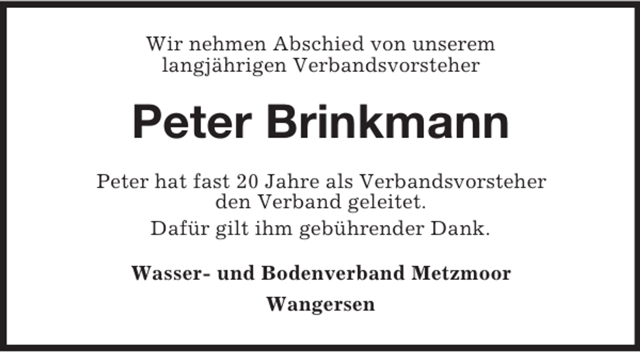 <p>Wir nehmen Abschied von unserem<br />langjährigen Verbandsvorsteher</p><p>Peter Brinkmann<br />Peter hat fast 20 Jahre als Verbandsvorsteher<br />den Verband geleitet.<br />Dafür gilt ihm gebührender Dank.<br />Wasser- und Bodenverband Metzmoor<br />Wangersen</p>