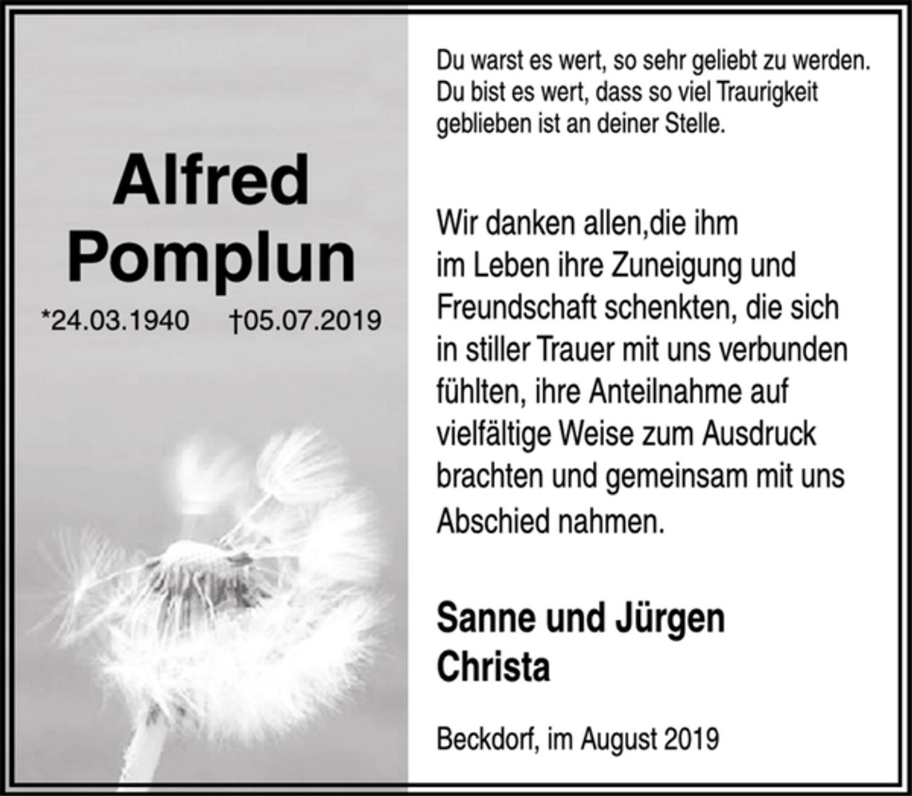 <p>Du warst es wert, so sehr geliebt zu werden.<br />Du bist es wert, dass so viel Traurigkeit<br />geblieben ist an deiner Stelle.</p><p>Alfred<br />Pomplun<br />* 24.03.1940 † 05.07.2019</p><p>Du bist es wert, dass so viel Traurigkeit<br />geblieben ist an deiner Stelle.<br />Wir danken allen,die ihm<br />im Leben ihre Zuneigung und<br />Freundschaft schenkten, die sich<br />in stiller Trauer mit uns verbunden<br />fühlten, ihre Anteilnahme auf<br />vielfältige Weise zum Ausdruck<br />brachten und gemeinsam mit uns<br />Abschied nahmen.</p><p>Sanne und Jürgen<br />Christa<br />Beckdorf, im August 2019</p>