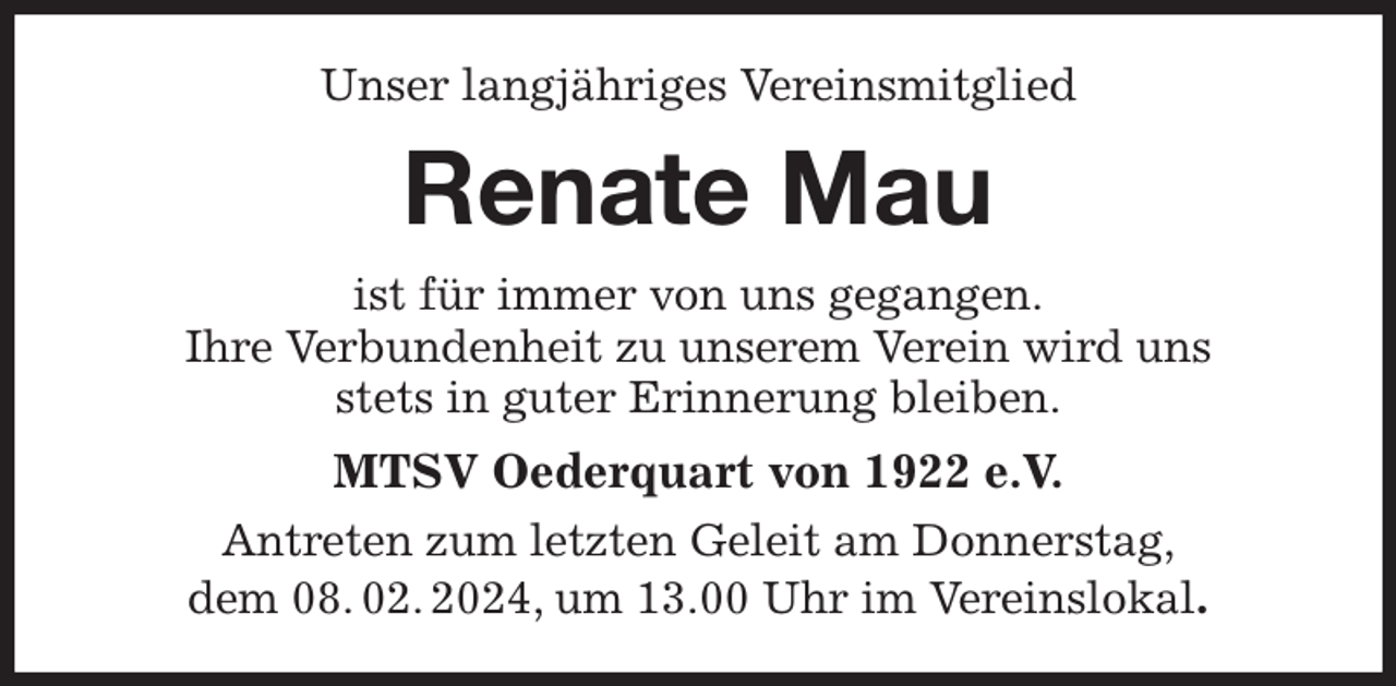 <p>Unser langjähriges Vereinsmitglied<br />Renate Mau<br />ist für immer von uns gegangen.<br />Ihre Verbundenheit zu unserem Verein wird uns<br />stets in guter Erinnerung bleiben.<br />MTSV Oederquart von 1922 e.V.<br />Antreten zum letzten Geleit am Donnerstag,<br />dem 08. 02. 2024, um 13.00 Uhr im Vereinslokal.</p>