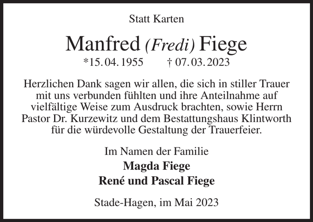 <p>Statt Karten<br />Manfred (Fredi) Fiege<br />*15. 04. 1955 † 07. 03. 2023<br />Herzlichen Dank sagen wir allen, die sich in stiller Trauer<br />mit uns verbunden fühlten und ihre Anteilnahme auf<br />vielfältige Weise zum Ausdruck brachten, sowie Herrn Pastor Dr. Kurzewitz und dem Bestattungshaus Klintworth für die würdevolle Gestaltung der Trauerfeier.<br />Im Namen der Familie<br />Magda Fiege<br />René und Pascal Fiege<br />Stade-Hagen, im Mai 2023</p>