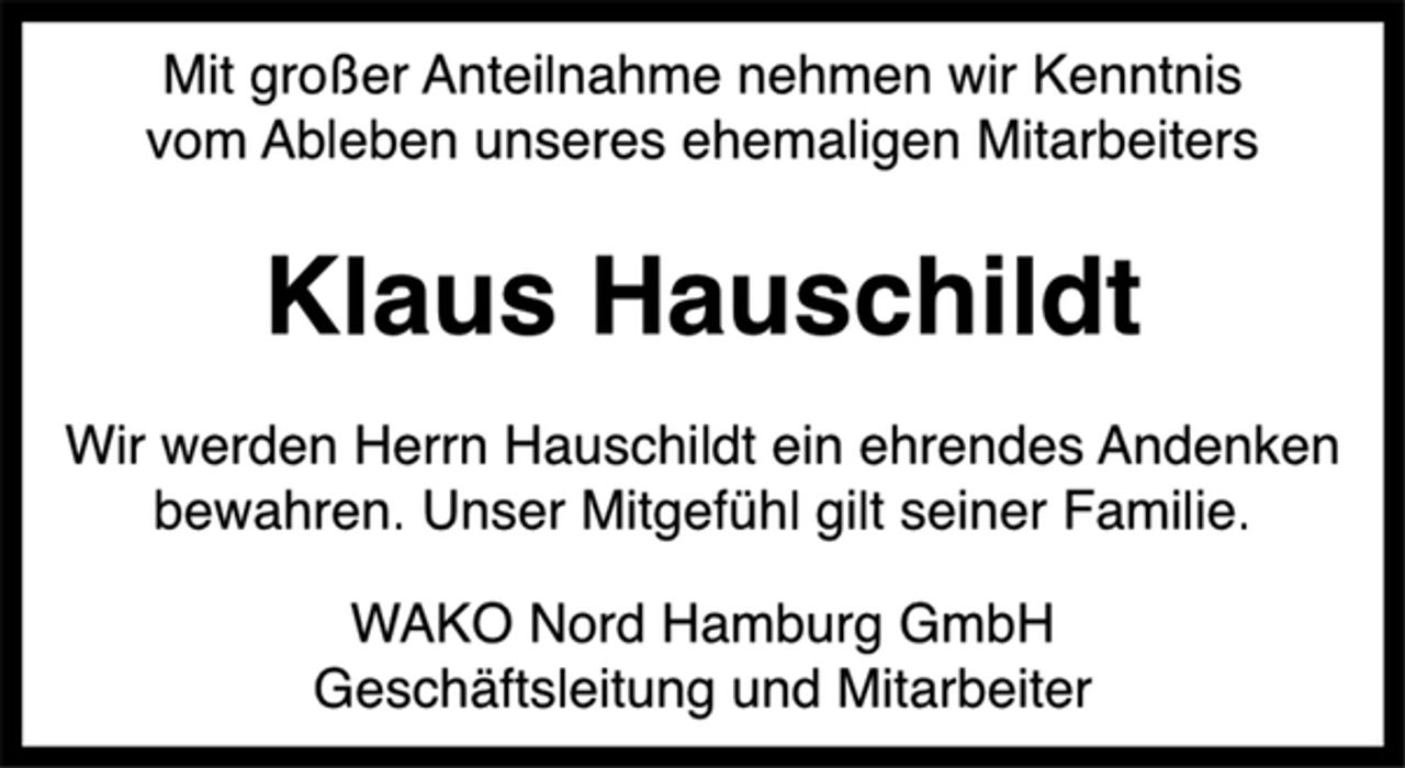 <p>Mit großer Anteilnahme nehmen wir Kenntnis<br />vom Ableben unseres ehemaligen Mitarbeiters<br />Klaus Hauschildt<br />Wir werden Herrn Hauschildt ein ehrendes Andenken<br />bewahren. Unser Mitgefühl gilt seiner Familie.<br />WAKO Nord Hamburg GmbH<br />Geschäftsleitung und Mitarbeiter</p>