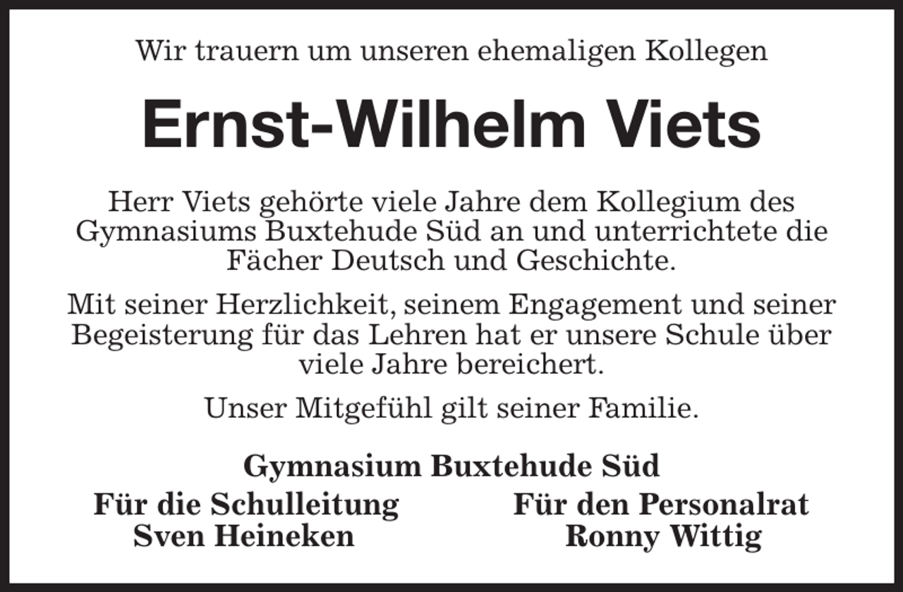 <p>Wir trauern um unseren ehemaligen Kollegen<br />Ernst-Wilhelm Viets<br />Herr Viets gehörte viele Jahre dem Kollegium des<br />Gymnasiums Buxtehude Süd an und unterrichtete die Fächer Deutsch und Geschichte.<br />Mit seiner Herzlichkeit, seinem Engagement und seiner Begeisterung für das Lehren hat er unsere Schule über viele Jahre bereichert.<br />Unser Mitgefühl gilt seiner Familie.<br />Gymnasium Buxtehude Süd<br />Für die Schulleitung Für den Personalrat<br />Sven Heineken Ronny Wittig</p>