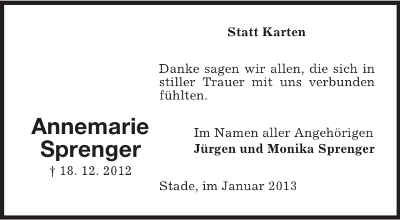 <p>Statt Karten<br />Danke sagen wir allen, die sich in<br />stiller Trauer mit uns verbunden<br />fühlten.</p><p>Annemarie<br />Sprenger</p><p>Im Namen aller Angehörigen<br />Jürgen und Monika Sprenger</p><p>† 18. 12. 2012<br />Stade, im Januar 2013</p>