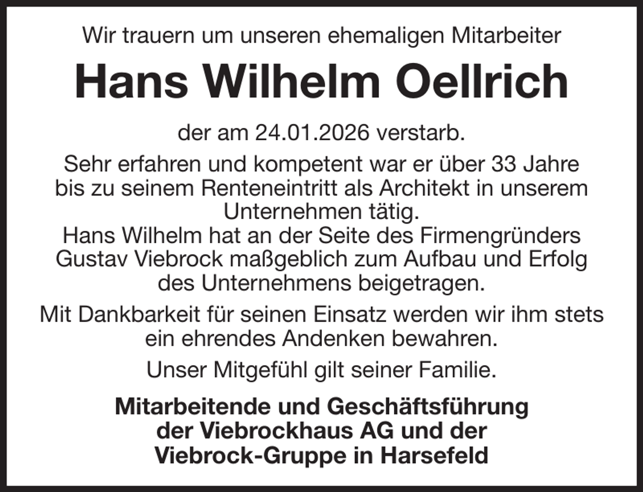 <p>Wir trauern um unseren ehemaligen Mitarbeiter<br />Hans Wilhelm Oellrich<br />der am 24.01.2026 verstarb.<br />Sehr erfahren und kompetent war er über 33 Jahre<br />bis zu seinem Renteneintritt als Architekt in unserem<br />Unternehmen tätig.<br />Hans Wilhelm hat an der Seite des Firmengründers<br />Gustav Viebrock maßgeblich zum Aufbau und Erfolg<br />des Unternehmens beigetragen.<br />Mit Dankbarkeit für seinen Einsatz werden wir ihm stets<br />ein ehrendes Andenken bewahren.<br />Unser Mitgefühl gilt seiner Familie.<br />Mitarbeitende und Geschäftsführung<br />der Viebrockhaus AG und der<br />Viebrock-Gruppe in Harsefeld</p>