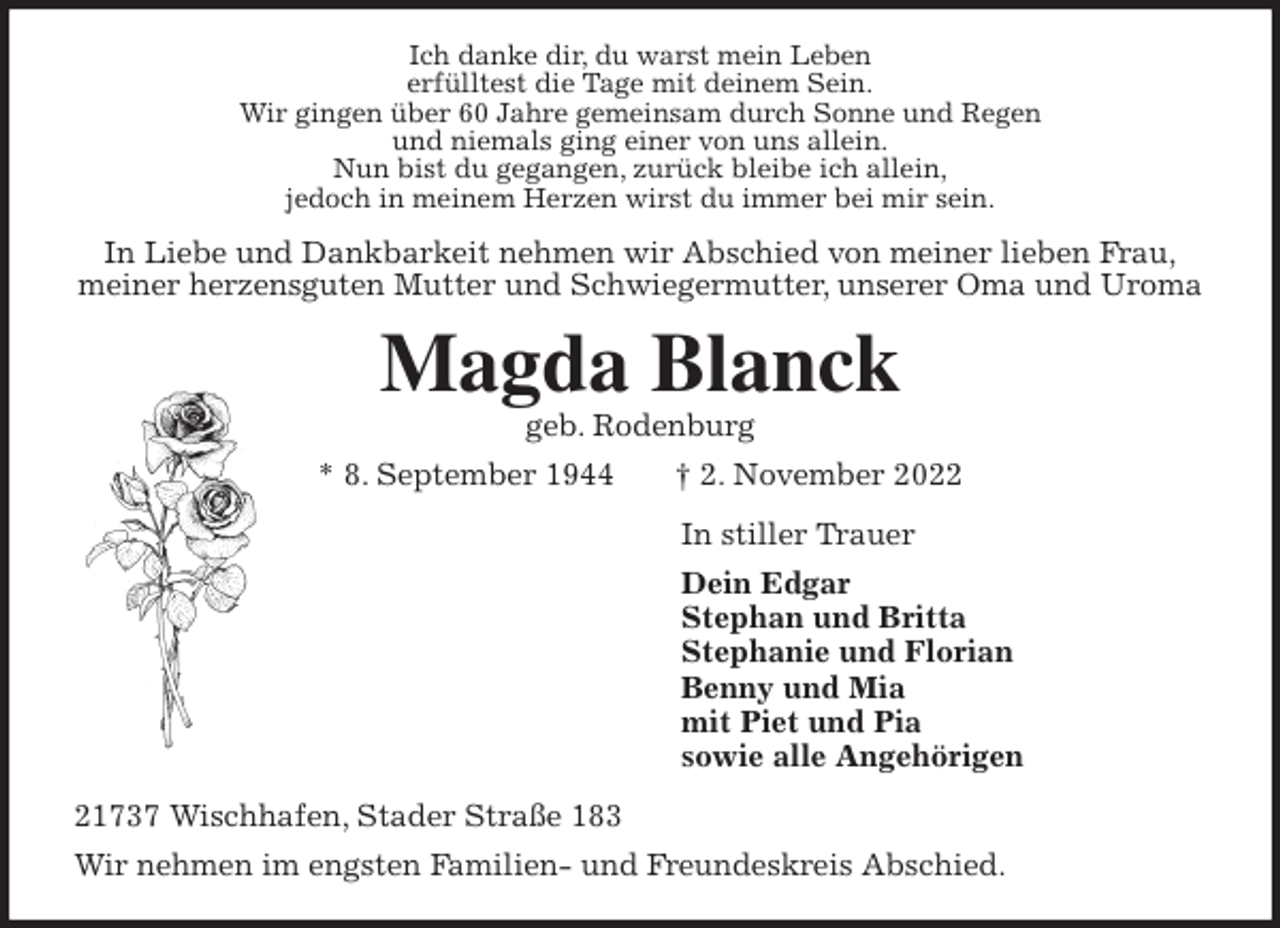 <p>Ich danke dir, du warst mein Leben<br />erfülltest die Tage mit deinem Sein.<br />Wir gingen über 60 Jahre gemeinsam durch Sonne und Regen<br />und niemals ging einer von uns allein.<br />Nun bist du gegangen, zurück bleibe ich allein,<br />jedoch in meinem Herzen wirst du immer bei mir sein.<br />In Liebe und Dankbarkeit nehmen wir Abschied von meiner lieben Frau,<br />meiner herzensguten Mutter und Schwiegermutter, unserer Oma und Uroma<br />Magda Blanck<br />geb. Rodenburg<br />* 8. September 1944 † 2. November 2022<br />In stiller Trauer<br />Dein Edgar<br />Stephan und Britta<br />Stephanie und Florian<br />Benny und Mia<br />mit Piet und Pia<br />sowie alle Angehörigen<br />21737 Wischhafen, Stader Straße 183<br />Wir nehmen im engsten Familien- und Freundeskreis Abschied.</p>