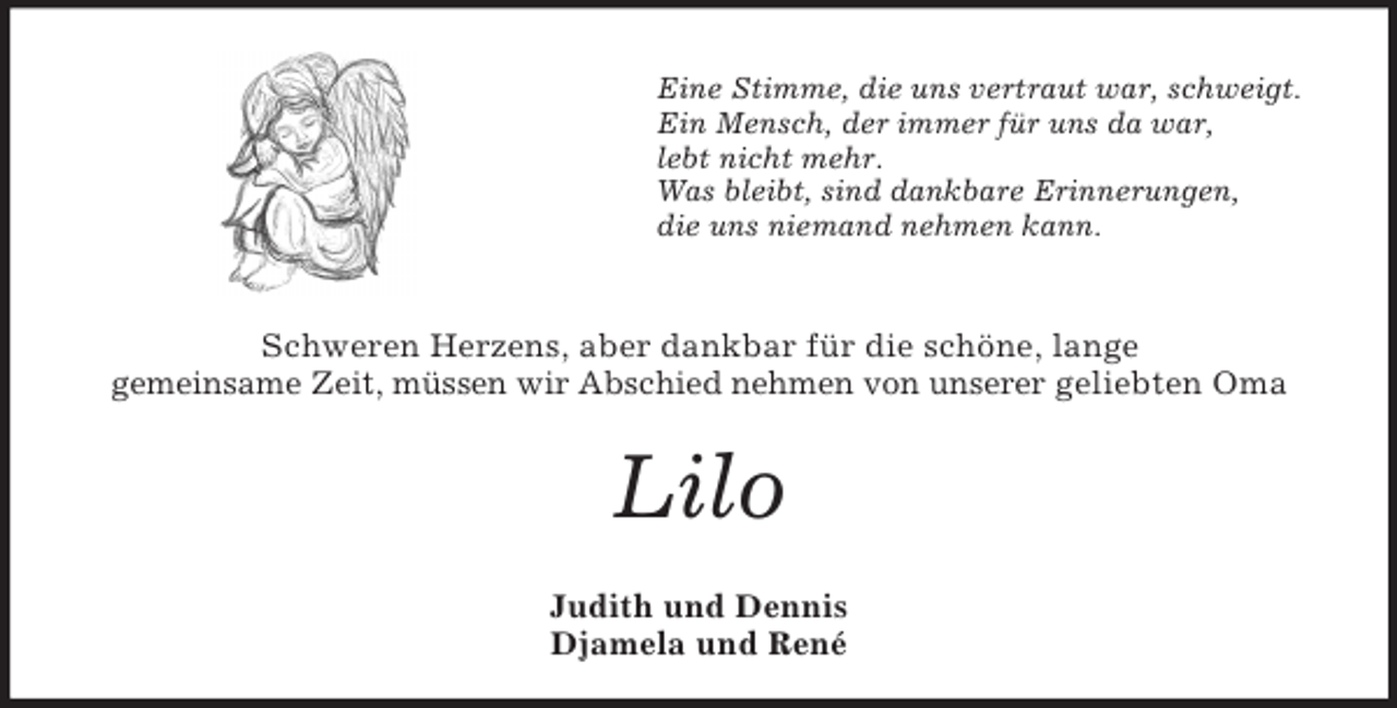 <p>Eine Stimme, die uns vertraut war, schweigt.<br />Ein Mensch, der immer für uns da war,<br />lebt nicht mehr.<br />Was bleibt, sind dankbare Erinnerungen,<br />die uns niemand nehmen kann.</p><p>Schweren Herzens, aber dankbar für die schöne, lange<br />gemeinsame Zeit, müssen wir Abschied nehmen von unserer geliebten Oma</p><p>Lilo<br />Judith und Dennis<br />Djamela und René</p>