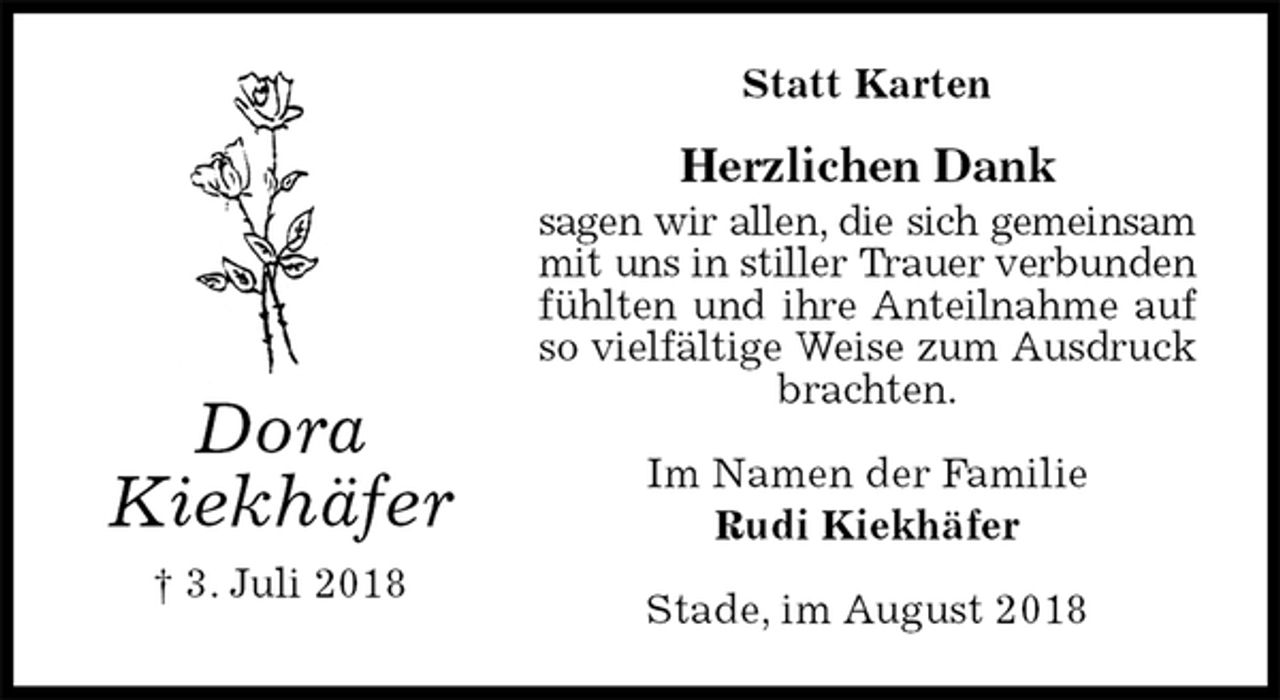 <p>Statt Karten<br />Herzlichen Dank<br />sagen wir allen, die sich gemeinsam<br />mit uns in stiller Trauer verbunden<br />fühlten und ihre Anteilnahme auf<br />so vielfältige Weise zum Ausdruck<br />brachten.<br />Stade, im August 2018<br />Im Namen der Familie<br />Rudi Kiekhäfer<br />Dora<br />Kiekhäfer<br />† 3. Juli 2018</p>