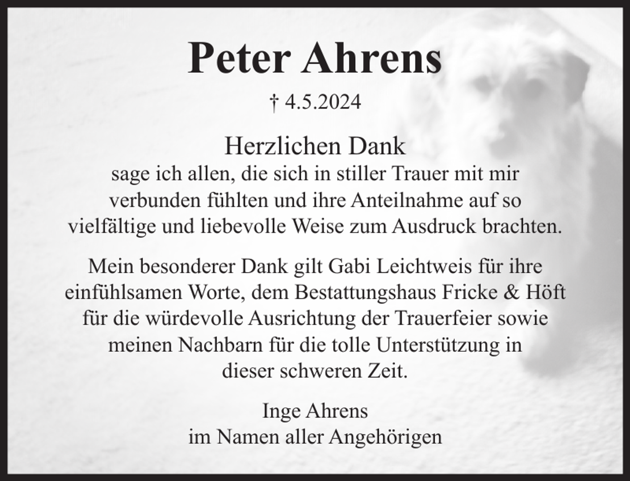 <p>Peter Ahrens<br />† 4.5.2024</p><p>Herzlichen Dank</p><p>sage ich allen, die sich in stiller Trauer mit mir<br />verbunden fühlten und ihre Anteilnahme auf so<br />vielfältige und liebevolle Weise zum Ausdruck brachten.<br />Mein besonderer Dank gilt Gabi Leichtweis für ihre<br />einfühlsamen Worte, dem Bestattungshaus Fricke &amp; Höft<br />für die würdevolle Ausrichtung der Trauerfeier sowie<br />meinen Nachbarn für die tolle Unterstützung in<br />dieser schweren Zeit.<br />Inge Ahrens<br />im Namen aller Angehörigen</p>