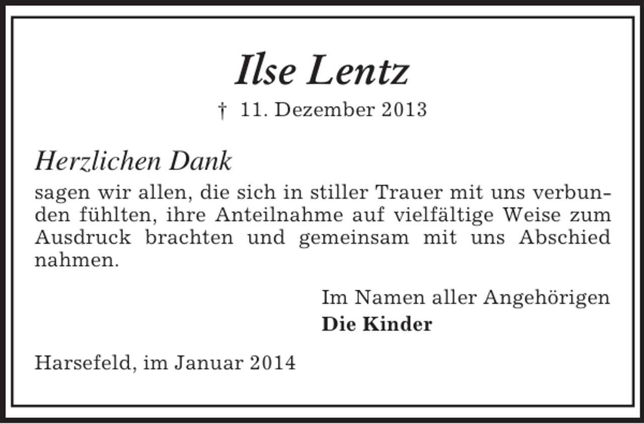 <p>Ilse Lentz<br />† 11. Dezember 2013<br />Herzlichen Dank<br />sagen wir allen, die sich in stiller Trauer mit uns verbunden fühlten, ihre Anteilnahme auf vielfältige Weise zum Ausdruck brachten und gemeinsam mit uns Abschied nahmen.<br />Im Namen aller Angehörigen<br />Die Kinder<br />Harsefeld, im Januar 2014</p>