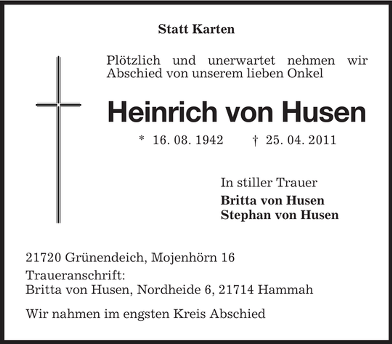 <p>Statt Karten Plötzlich und unerwartet nehmen wir Abschied von unserem lieben Onkel</p><p>Heinrich von Husen<br />* 16. 08. 1942 † 25. 04. 2011 In stiller Trauer Britta von Husen Stephan von Husen 21720 Grünendeich, Mojenhörn 16 Traueranschrift: Britta von Husen, Nordheide 6, 21714 Hammah Wir nahmen im engsten Kreis Abschied</p>