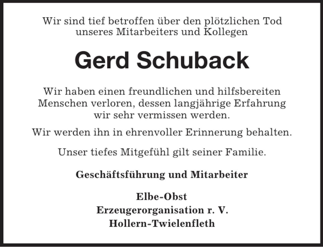 <p>Wir sind tief betroffen über den plötzlichen Tod<br />unseres Mitarbeiters und Kollegen<br />Gerd Schuback<br />Wir haben einen freundlichen und hilfsbereiten<br />Menschen verloren, dessen langjährige Erfahrung<br />wir sehr vermissen werden.<br />Wir werden ihn in ehrenvoller Erinnerung behalten.<br />Unser tiefes Mitgefühl gilt seiner Familie.<br />Geschäftsführung und Mitarbeiter<br />Elbe-Obst<br />Erzeugerorganisation r. V.<br />Hollern-Twielenfleth</p>