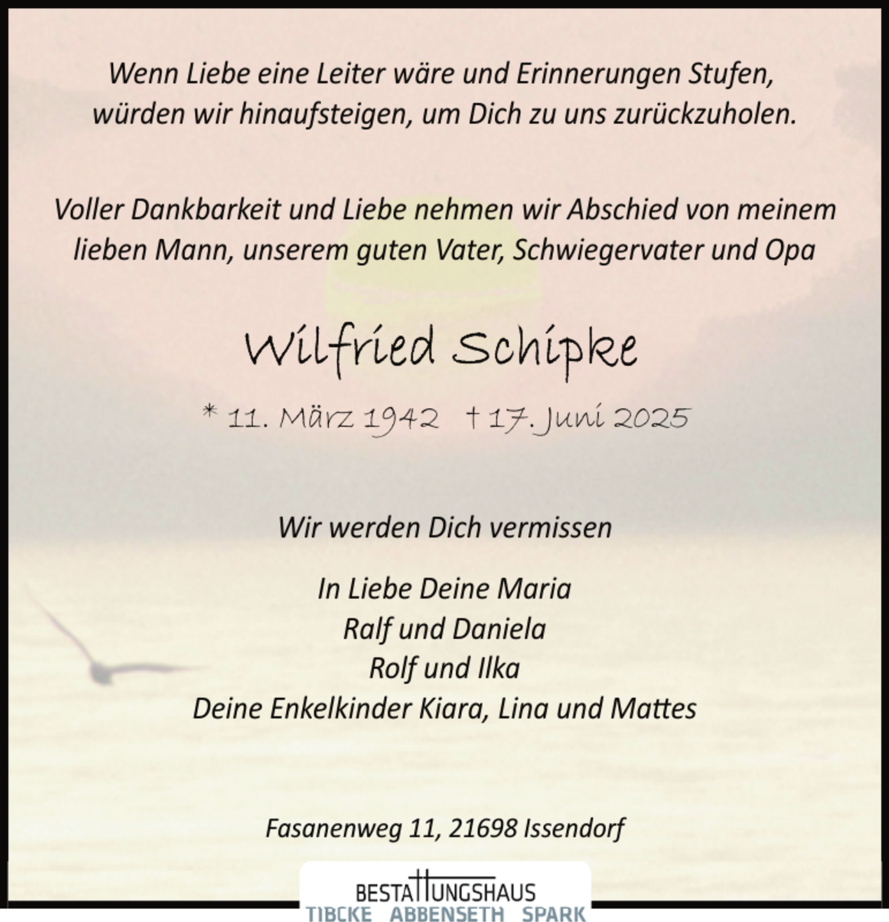 <p>Wenn Liebe eine Leiter wäre und Erinnerungen Stufen,<br />würden wir hinaufsteigen, um Dich zu uns zurückzuholen.<br />Voller Dankbarkeit und Liebe nehmen wir Abschied von meinem<br />lieben Mann, unserem guten Vater, Schwiegervater und Opa</p>
<p>* 11. März 1942 † 17. Juni 2025<br />Wir werden Dich vermissen<br />In Liebe Deine Maria<br />Ralf und Daniela<br />Rolf und Ilka<br />Deine Enkelkinder Kiara, Lina und Ma�es<br />Fasanenweg 11, 21698 Issendorf</p>