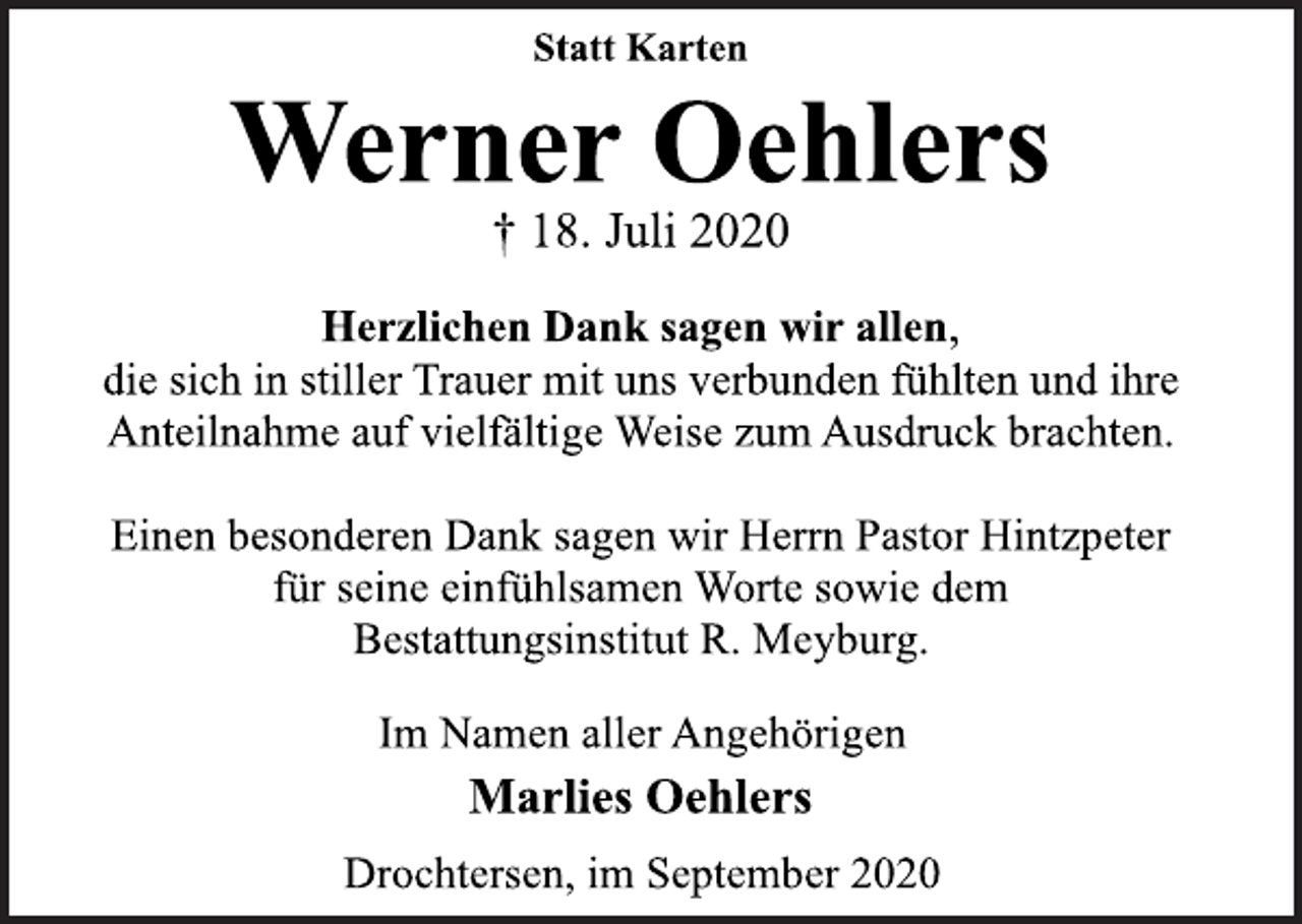 <p>Statt Karten<br />Werner Oehlers<br />† 18. Juli 2020<br />Herzlichen Dank sagen wir allen,<br />die sich in stiller Trauer mit uns verbunden fühlten und ihre<br />Anteilnahme auf vielfältige Weise zum Ausdruck brachten.<br />Einen besonderen Dank sagen wir Herrn Pastor Hintzpeter<br />für seine einfühlsamen Worte sowie dem<br />Bestattungsinstitut R. Meyburg.<br />Im Namen aller Angehörigen<br />Marlies Oehlers<br />Drochtersen, im September 2020</p>