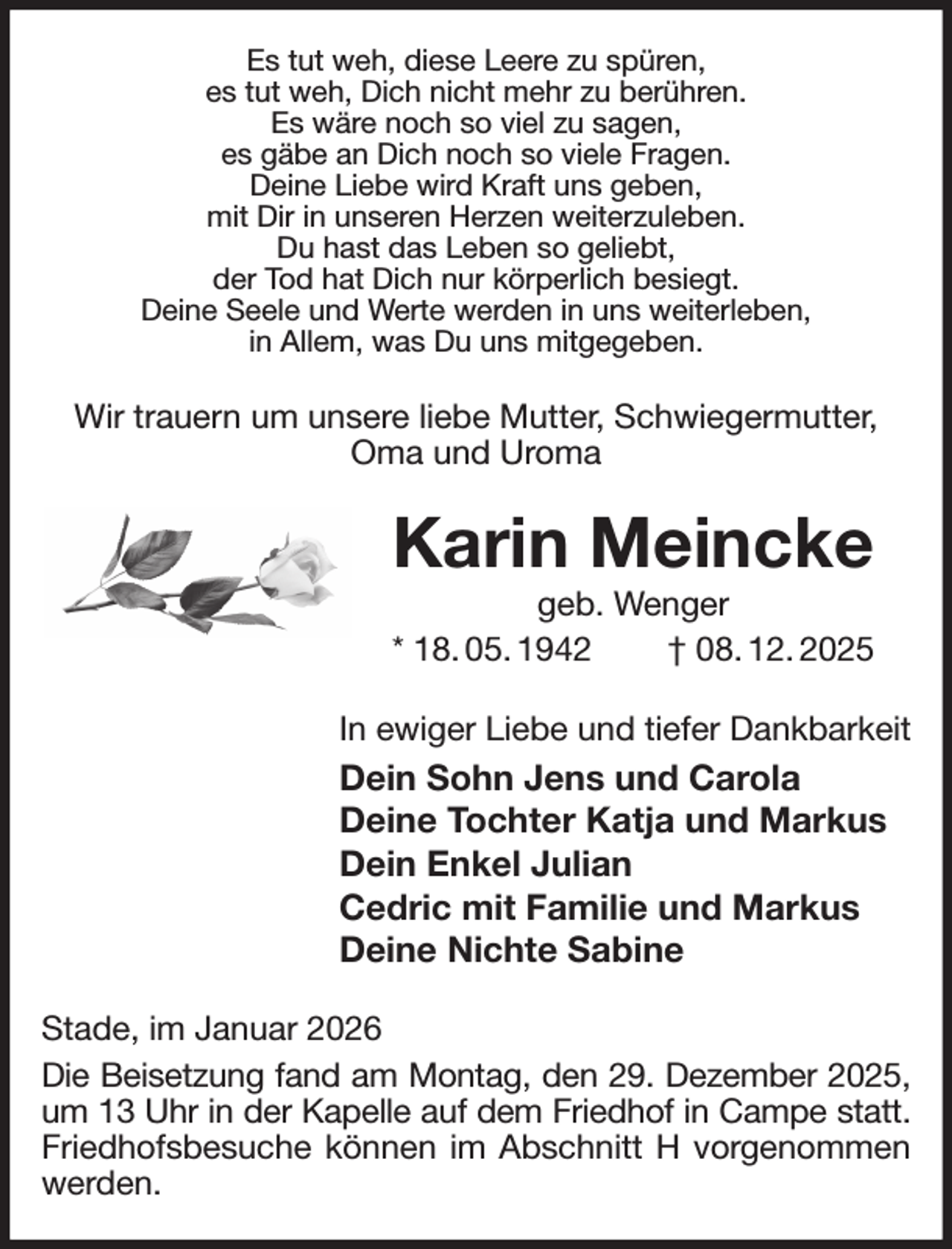 <p>Es tut weh, diese Leere zu spüren,<br />es tut weh, Dich nicht mehr zu berühren.<br />Es wäre noch so viel zu sagen,<br />es gäbe an Dich noch so viele Fragen.<br />Deine Liebe wird Kraft uns geben,<br />mit Dir in unseren Herzen weiterzuleben.<br />Du hast das Leben so geliebt,<br />der Tod hat Dich nur körperlich besiegt.<br />Deine Seele und Werte werden in uns weiterleben,<br />in Allem, was Du uns mitgegeben.<br />Wir trauern um unsere liebe Mutter, Schwiegermutter, Oma und Uroma<br />Karin Meincke<br />geb. Wenger<br />* 18. 05. 1942 † 08. 12. 2025<br />In ewiger Liebe und tiefer Dankbarkeit<br />Dein Sohn Jens und Carola<br />Deine Tochter Katja und Markus<br />Dein Enkel Julian<br />Cedric mit Familie und Markus<br />Deine Nichte Sabine<br />Stade, im Januar 2026<br />Die Beisetzung fand am Montag, den 29. Dezember 2025,<br />um 13 Uhr in der Kapelle auf dem Friedhof in Campe statt.<br />Friedhofsbesuche können im Abschnitt H vorgenommen werden.</p>